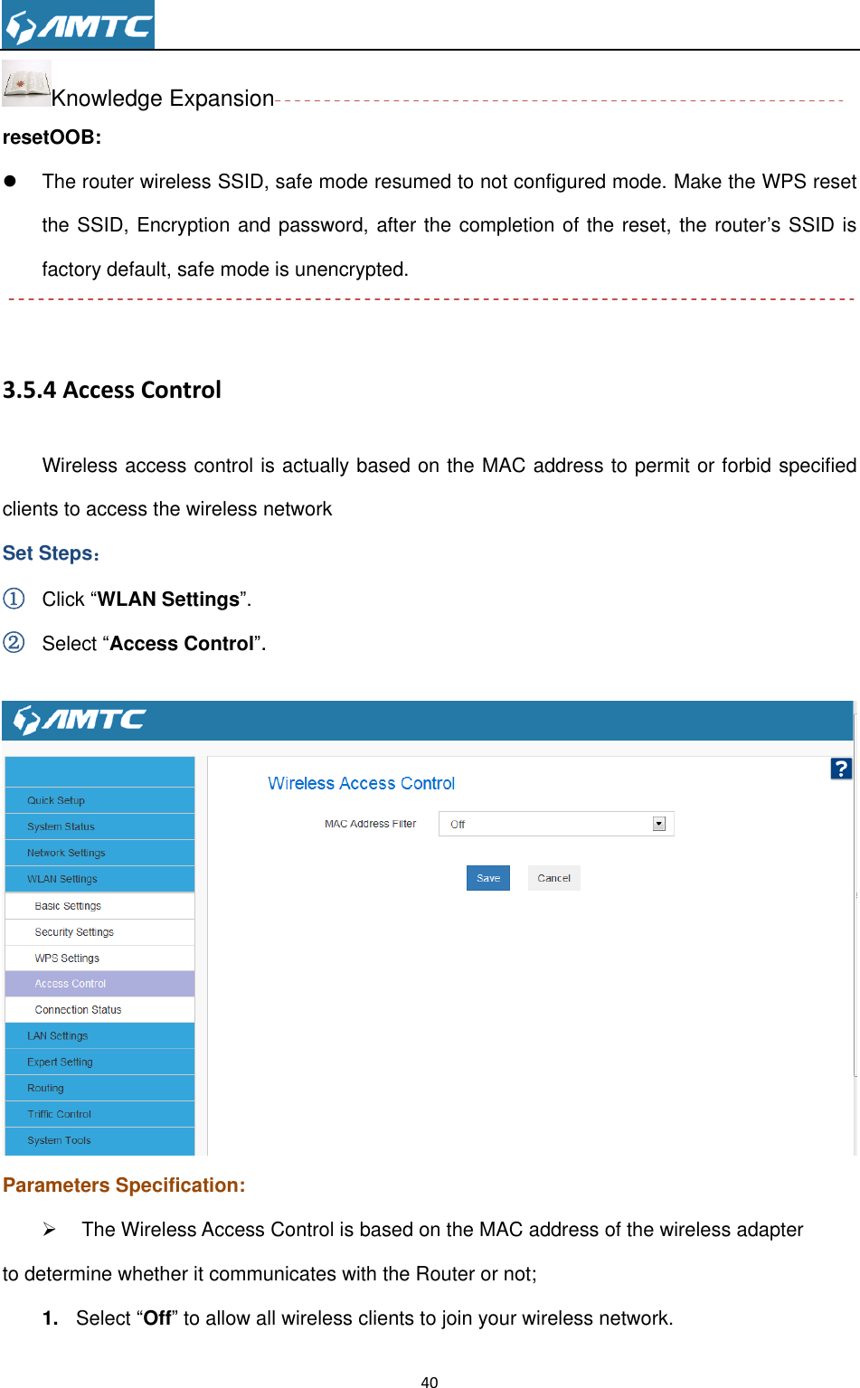                                                                     40  Knowledge Expansion resetOOB:   The router wireless SSID, safe mode resumed to not configured mode. Make the WPS reset the SSID, Encryption and password, after the completion of the reset, the router’s SSID is factory default, safe mode is unencrypted.    3.5.4 Access Control Wireless access control is actually based on the MAC address to permit or forbid specified clients to access the wireless network Set Steps： ① Click “WLAN Settings”. ② Select “Access Control”.   Parameters Specification:   The Wireless Access Control is based on the MAC address of the wireless adapter   to determine whether it communicates with the Router or not; 1. Select “Off” to allow all wireless clients to join your wireless network.   