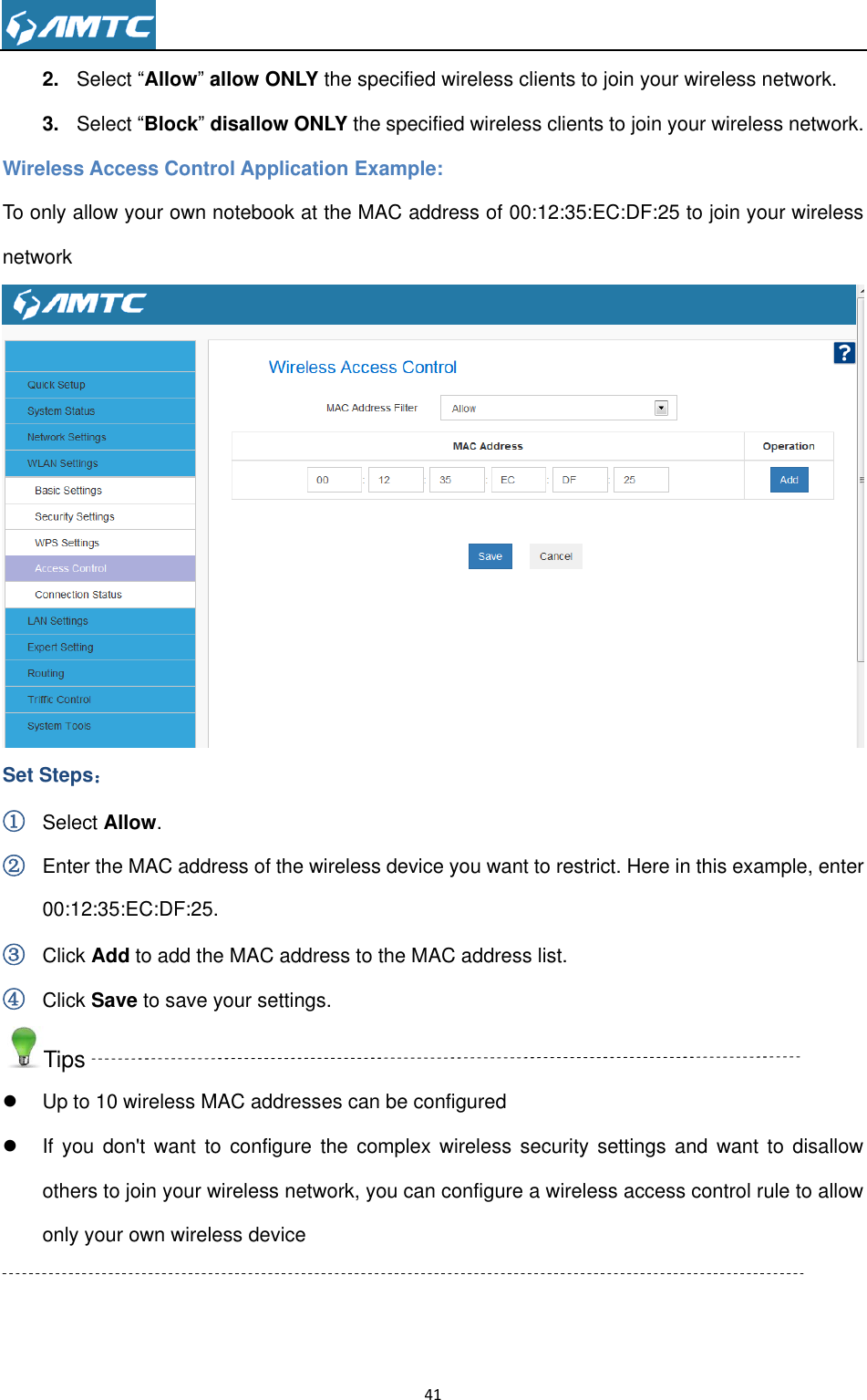                                                                     41  2. Select “Allow” allow ONLY the specified wireless clients to join your wireless network. 3. Select “Block” disallow ONLY the specified wireless clients to join your wireless network. Wireless Access Control Application Example: To only allow your own notebook at the MAC address of 00:12:35:EC:DF:25 to join your wireless network  Set Steps： ① Select Allow. ② Enter the MAC address of the wireless device you want to restrict. Here in this example, enter 00:12:35:EC:DF:25. ③ Click Add to add the MAC address to the MAC address list. ④ Click Save to save your settings. Tips   Up to 10 wireless MAC addresses can be configured   If  you  don&apos;t want to  configure the  complex wireless  security settings  and want  to disallow others to join your wireless network, you can configure a wireless access control rule to allow only your own wireless device  