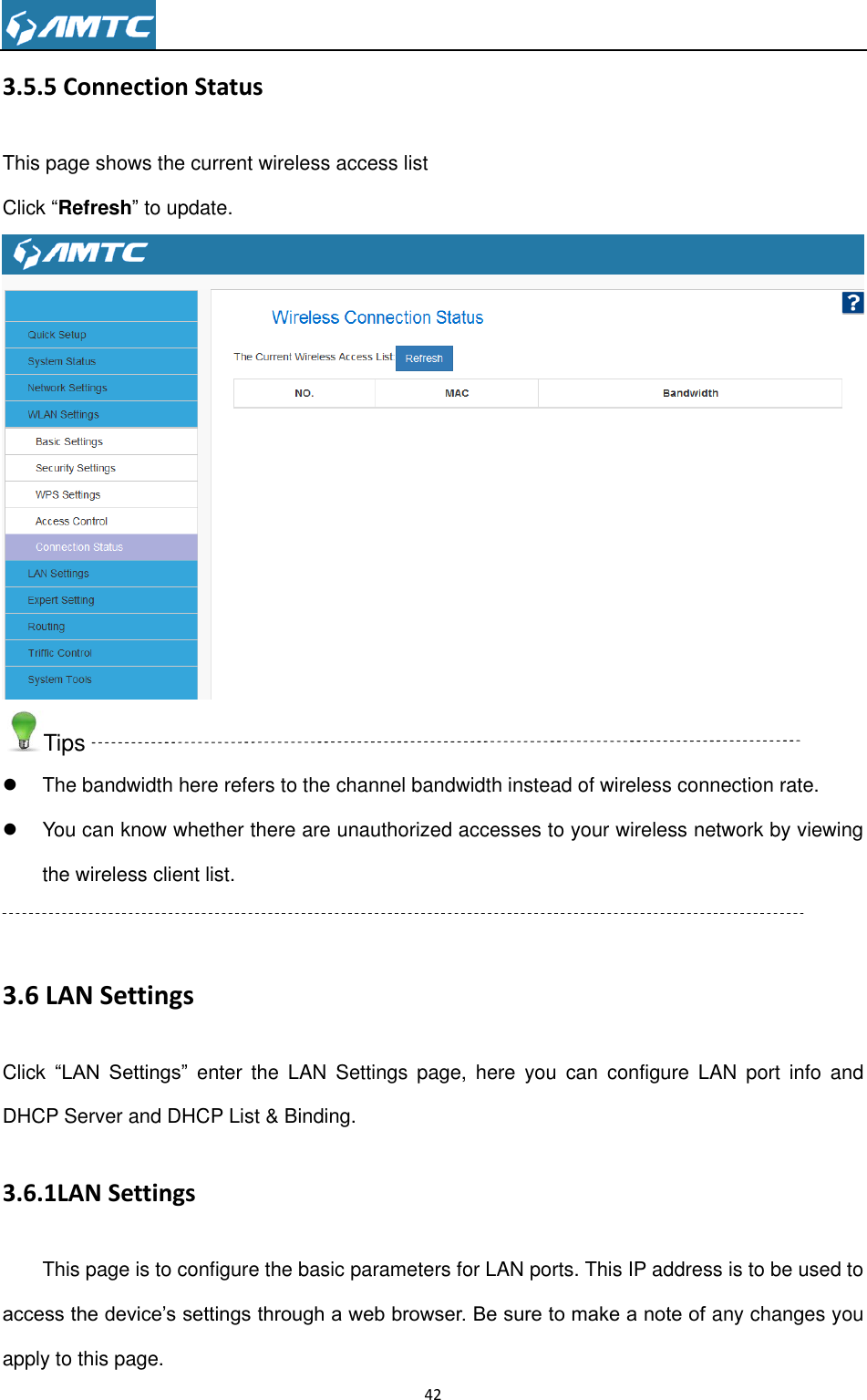                                                                     42  3.5.5 Connection Status This page shows the current wireless access list Click “Refresh” to update.  Tips   The bandwidth here refers to the channel bandwidth instead of wireless connection rate.   You can know whether there are unauthorized accesses to your wireless network by viewing the wireless client list.  3.6 LAN Settings Click “LAN  Settings” enter  the  LAN  Settings  page,  here  you  can  configure  LAN  port  info  and DHCP Server and DHCP List &amp; Binding. 3.6.1LAN Settings This page is to configure the basic parameters for LAN ports. This IP address is to be used to access the device’s settings through a web browser. Be sure to make a note of any changes you apply to this page. 