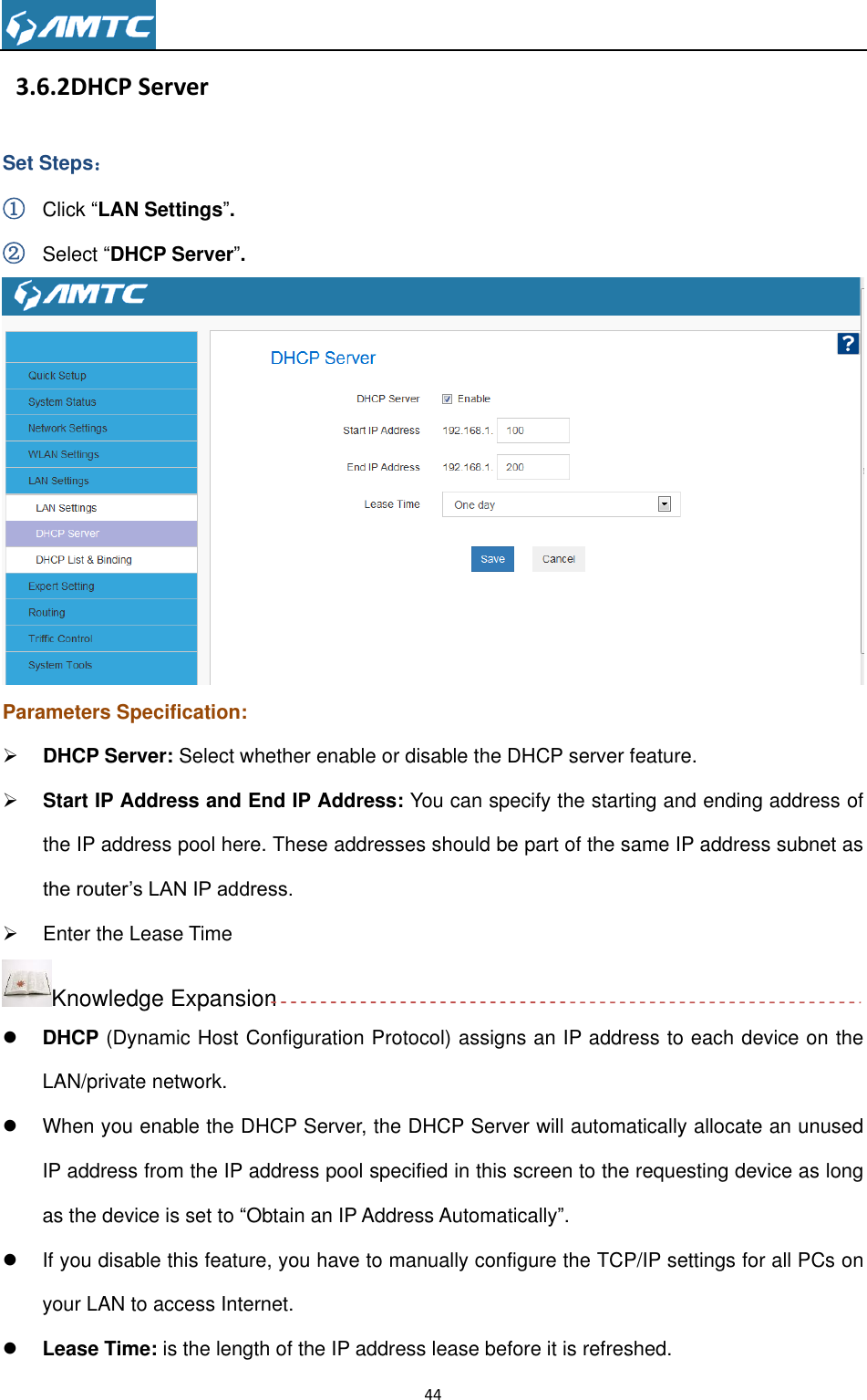                                                                     44    3.6.2DHCP Server Set Steps： ① Click “LAN Settings”. ② Select “DHCP Server”.  Parameters Specification:  DHCP Server: Select whether enable or disable the DHCP server feature.  Start IP Address and End IP Address: You can specify the starting and ending address of the IP address pool here. These addresses should be part of the same IP address subnet as the router’s LAN IP address.   Enter the Lease Time Knowledge Expansion  DHCP (Dynamic Host Configuration Protocol) assigns an IP address to each device on the LAN/private network.   When you enable the DHCP Server, the DHCP Server will automatically allocate an unused IP address from the IP address pool specified in this screen to the requesting device as long as the device is set to “Obtain an IP Address Automatically”.     If you disable this feature, you have to manually configure the TCP/IP settings for all PCs on your LAN to access Internet.  Lease Time: is the length of the IP address lease before it is refreshed. 