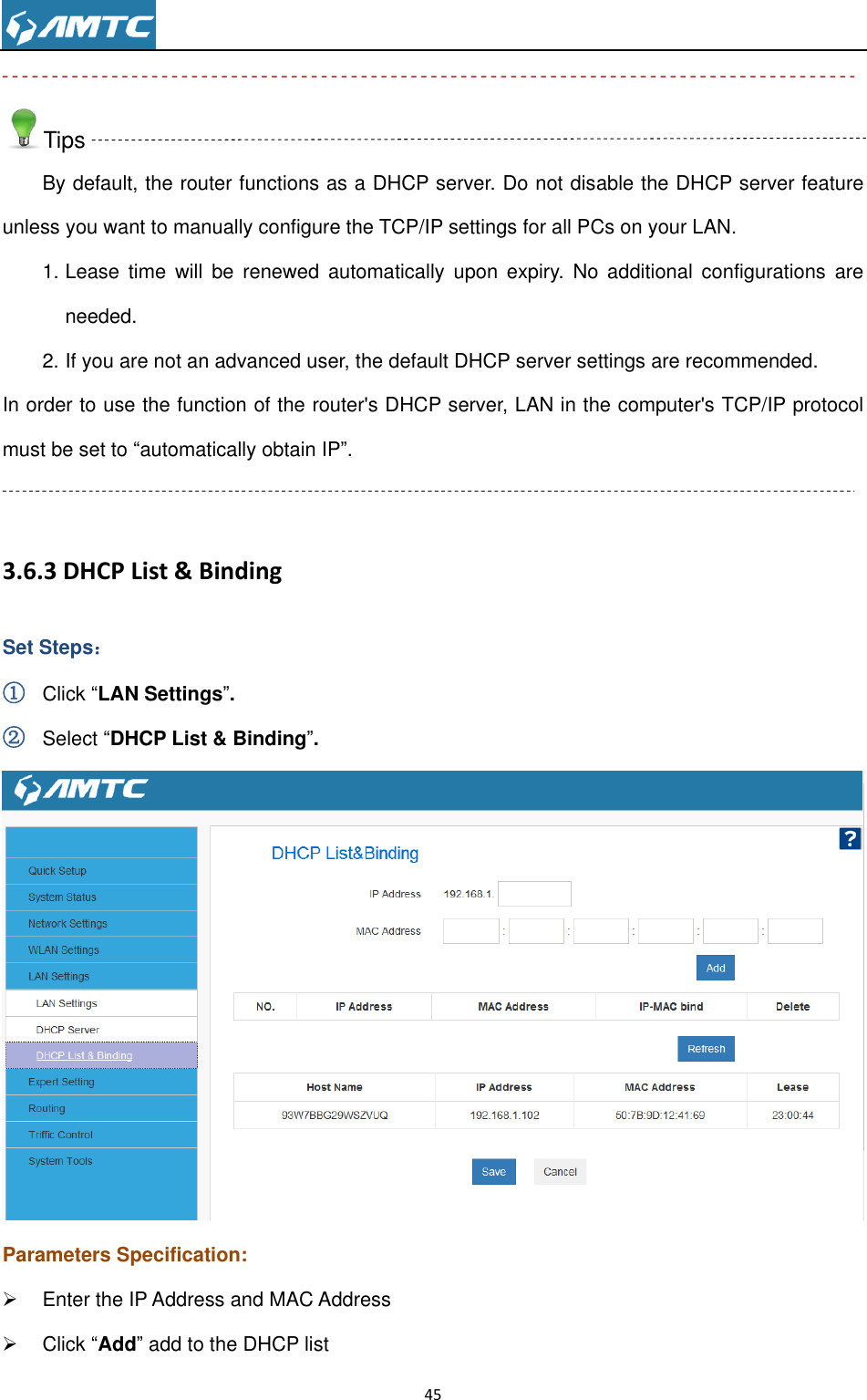                                                                     45   Tips By default, the router functions as a DHCP server. Do not disable the DHCP server feature unless you want to manually configure the TCP/IP settings for all PCs on your LAN. 1. Lease  time  will  be renewed  automatically  upon  expiry.  No additional  configurations  are needed. 2. If you are not an advanced user, the default DHCP server settings are recommended. In order to use the function of the router&apos;s DHCP server, LAN in the computer&apos;s TCP/IP protocol must be set to “automatically obtain IP”.  3.6.3 DHCP List &amp; Binding Set Steps： ① Click “LAN Settings”. ② Select “DHCP List &amp; Binding”.  Parameters Specification:   Enter the IP Address and MAC Address   Click “Add” add to the DHCP list 