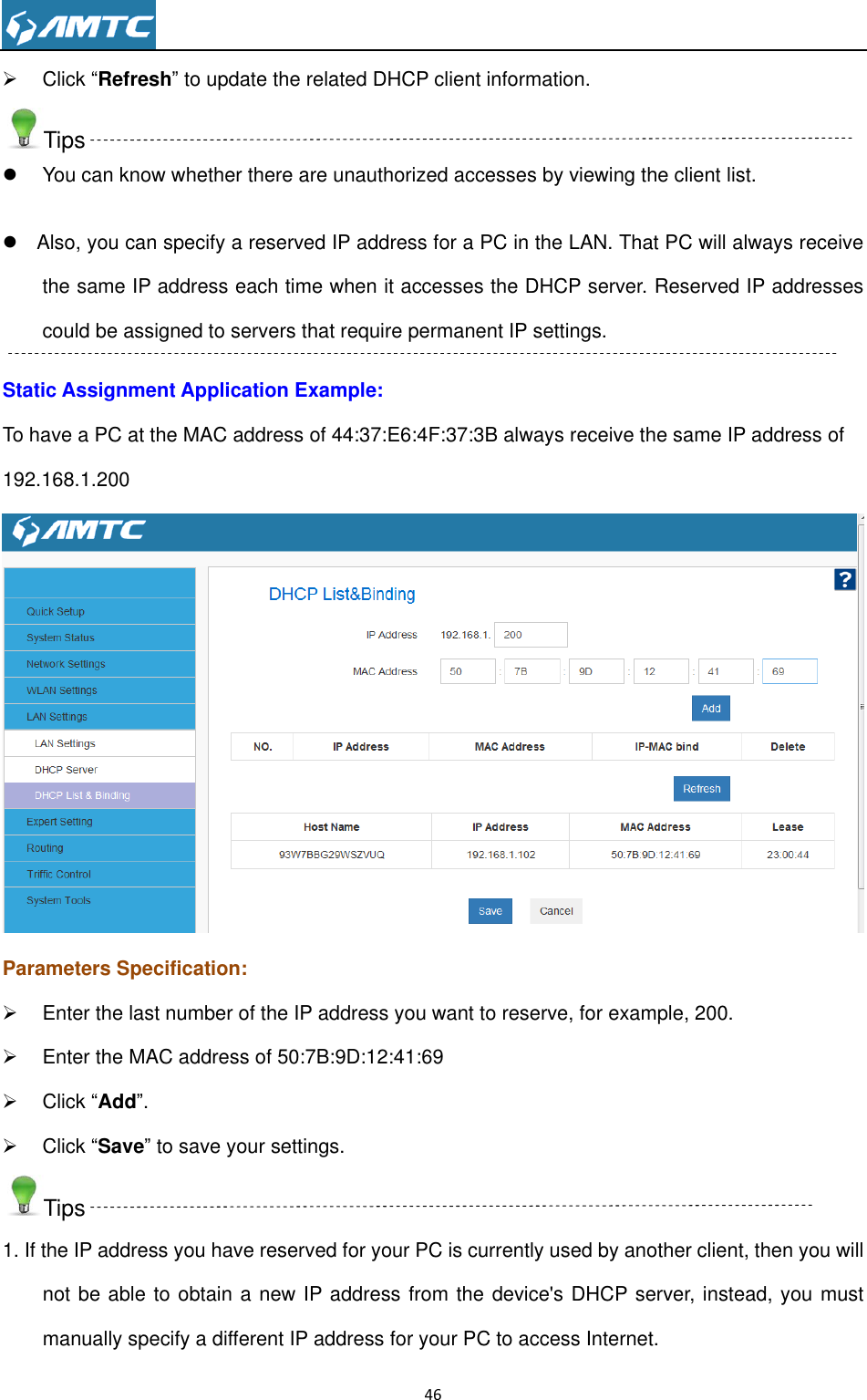                                                                     46    Click “Refresh” to update the related DHCP client information. Tips   You can know whether there are unauthorized accesses by viewing the client list.    Also, you can specify a reserved IP address for a PC in the LAN. That PC will always receive the same IP address each time when it accesses the DHCP server. Reserved IP addresses could be assigned to servers that require permanent IP settings. Static Assignment Application Example: To have a PC at the MAC address of 44:37:E6:4F:37:3B always receive the same IP address of 192.168.1.200  Parameters Specification:   Enter the last number of the IP address you want to reserve, for example, 200.   Enter the MAC address of 50:7B:9D:12:41:69   Click “Add”.   Click “Save” to save your settings. Tips 1. If the IP address you have reserved for your PC is currently used by another client, then you will not be able to obtain a new IP address from the device&apos;s DHCP server, instead, you must manually specify a different IP address for your PC to access Internet. 