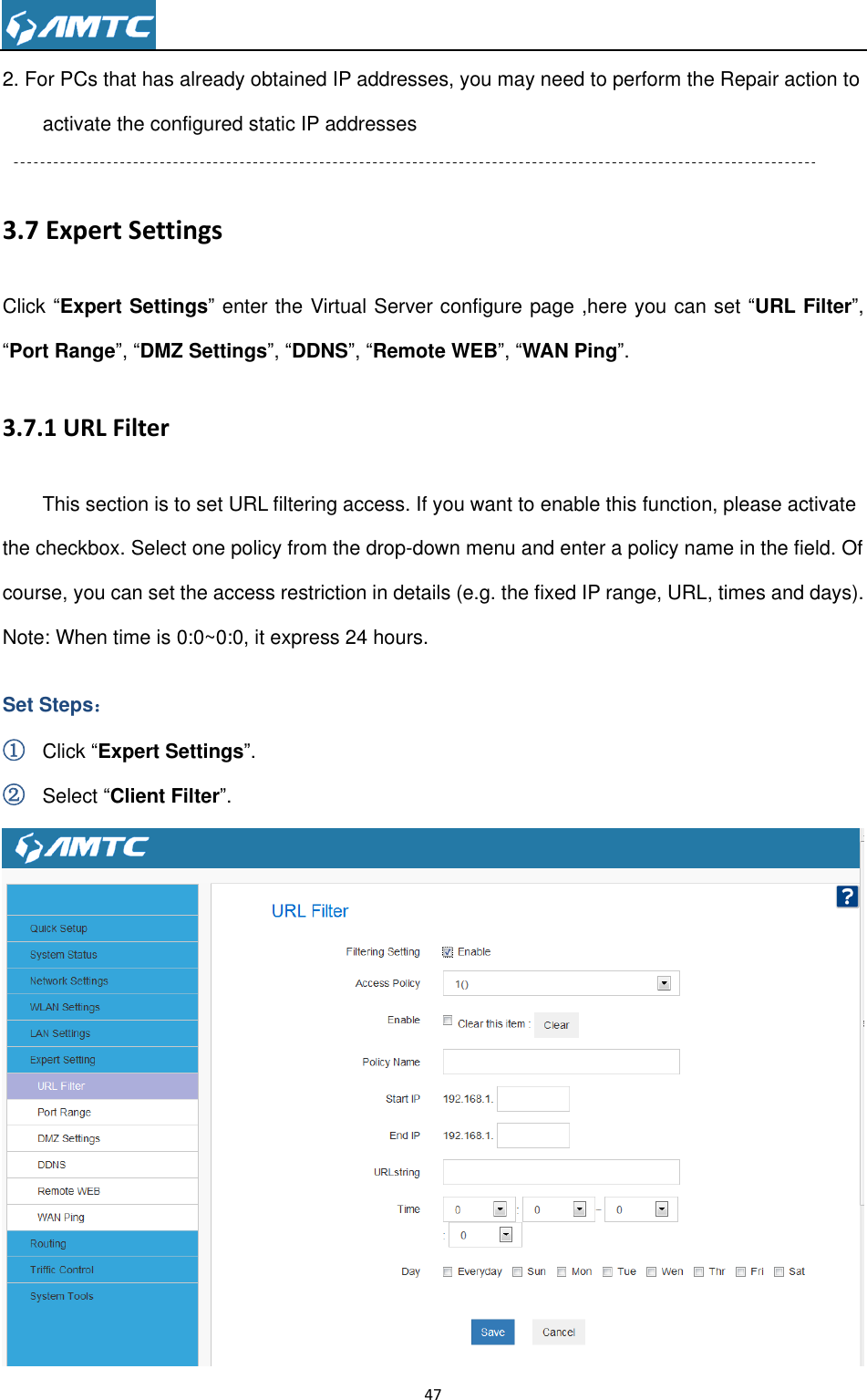                                                                     47  2. For PCs that has already obtained IP addresses, you may need to perform the Repair action to activate the configured static IP addresses  3.7 Expert Settings Click “Expert Settings” enter the Virtual Server configure page ,here you can set “URL Filter”, “Port Range”, “DMZ Settings”, “DDNS”, “Remote WEB”, “WAN Ping”. 3.7.1 URL Filter This section is to set URL filtering access. If you want to enable this function, please activate the checkbox. Select one policy from the drop-down menu and enter a policy name in the field. Of course, you can set the access restriction in details (e.g. the fixed IP range, URL, times and days). Note: When time is 0:0~0:0, it express 24 hours. Set Steps： ① Click “Expert Settings”. ② Select “Client Filter”.  