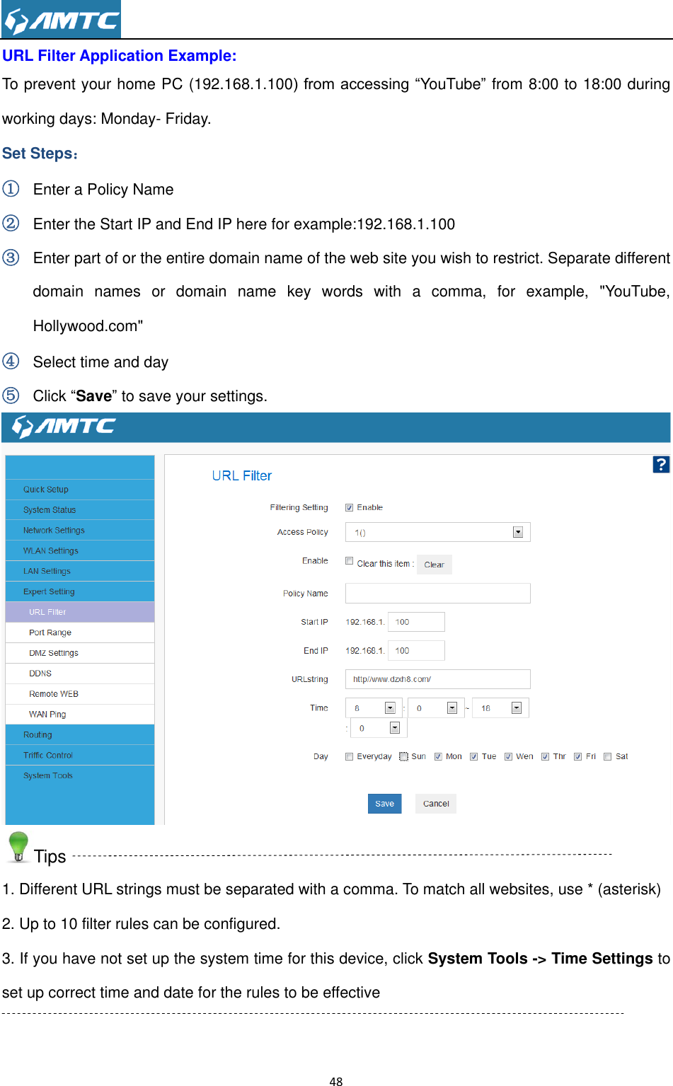                                                                     48  URL Filter Application Example: To prevent your home PC (192.168.1.100) from accessing “YouTube” from 8:00 to 18:00 during working days: Monday- Friday. Set Steps： ① Enter a Policy Name ② Enter the Start IP and End IP here for example:192.168.1.100 ③ Enter part of or the entire domain name of the web site you wish to restrict. Separate different domain  names  or  domain  name  key  words  with  a  comma,  for  example,  &quot;YouTube, Hollywood.com&quot; ④ Select time and day ⑤ Click “Save” to save your settings.  Tips 1. Different URL strings must be separated with a comma. To match all websites, use * (asterisk) 2. Up to 10 filter rules can be configured. 3. If you have not set up the system time for this device, click System Tools -&gt; Time Settings to set up correct time and date for the rules to be effective  