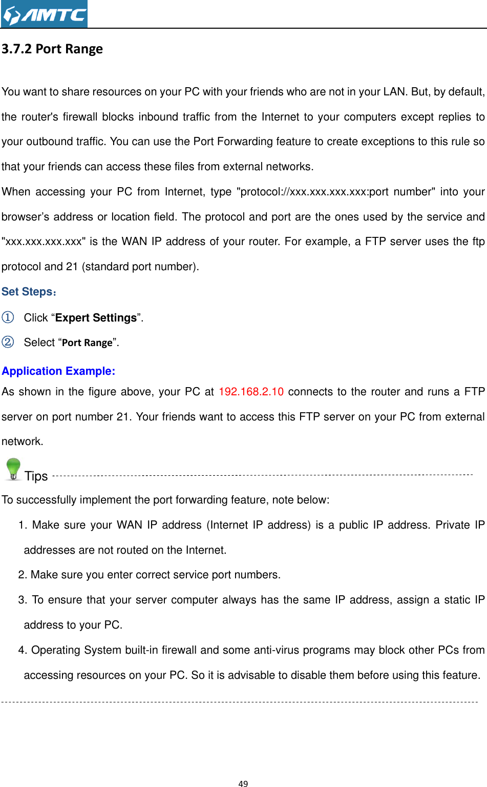                                                                     49  3.7.2 Port Range You want to share resources on your PC with your friends who are not in your LAN. But, by default, the router&apos;s firewall blocks inbound traffic from the Internet to your computers except replies to your outbound traffic. You can use the Port Forwarding feature to create exceptions to this rule so that your friends can access these files from external networks. When accessing  your PC  from Internet,  type &quot;protocol://xxx.xxx.xxx.xxx:port number&quot;  into your browser’s address or location field. The protocol and port are the ones used by the service and &quot;xxx.xxx.xxx.xxx&quot; is the WAN IP address of your router. For example, a FTP server uses the ftp protocol and 21 (standard port number). Set Steps： ① Click “Expert Settings”. ② Select “Port Range”. Application Example: As shown in the figure above, your PC at 192.168.2.10 connects to the router and runs a FTP server on port number 21. Your friends want to access this FTP server on your PC from external network. Tips To successfully implement the port forwarding feature, note below: 1. Make sure your WAN IP address (Internet IP address) is a public IP address. Private IP addresses are not routed on the Internet. 2. Make sure you enter correct service port numbers. 3. To ensure that your server computer always has the same IP address, assign a static IP address to your PC. 4. Operating System built-in firewall and some anti-virus programs may block other PCs from accessing resources on your PC. So it is advisable to disable them before using this feature.   