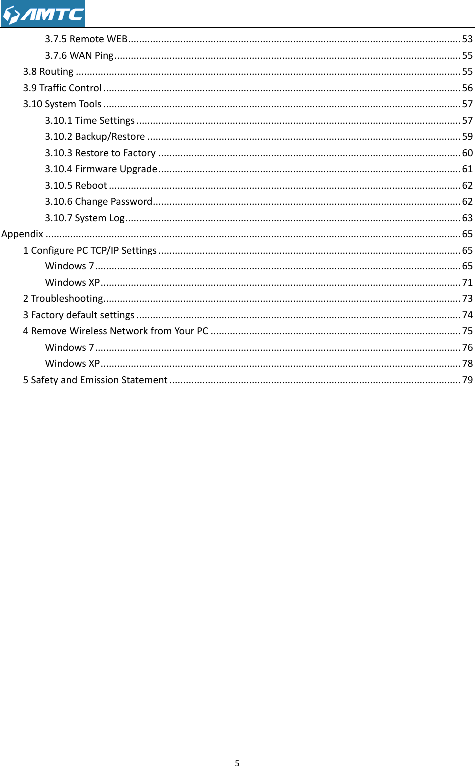                                                                     5  3.7.5 Remote WEB ......................................................................................................................... 53 3.7.6 WAN Ping .............................................................................................................................. 55 3.8 Routing ............................................................................................................................................ 55 3.9 Traffic Control .................................................................................................................................. 56 3.10 System Tools .................................................................................................................................. 57 3.10.1 Time Settings ...................................................................................................................... 57 3.10.2 Backup/Restore .................................................................................................................. 59 3.10.3 Restore to Factory .............................................................................................................. 60 3.10.4 Firmware Upgrade .............................................................................................................. 61 3.10.5 Reboot ................................................................................................................................ 62 3.10.6 Change Password ................................................................................................................ 62 3.10.7 System Log .......................................................................................................................... 63 Appendix ....................................................................................................................................................... 65 1 Configure PC TCP/IP Settings .............................................................................................................. 65 Windows 7 ..................................................................................................................................... 65 Windows XP ................................................................................................................................... 71 2 Troubleshooting .................................................................................................................................. 73 3 Factory default settings ...................................................................................................................... 74 4 Remove Wireless Network from Your PC ........................................................................................... 75 Windows 7 ..................................................................................................................................... 76 Windows XP ................................................................................................................................... 78 5 Safety and Emission Statement .......................................................................................................... 79           