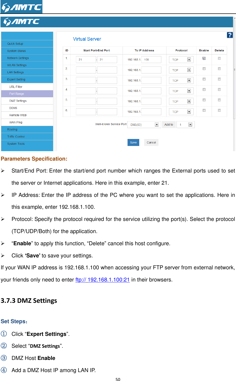                                                                     50   Parameters Specification:   Start/End Port: Enter the start/end port number which ranges the External ports used to set the server or Internet applications. Here in this example, enter 21.   IP Address: Enter the IP address of the PC where you want to set the applications. Here in this example, enter 192.168.1.100.   Protocol: Specify the protocol required for the service utilizing the port(s). Select the protocol (TCP/UDP/Both) for the application.  “Enable” to apply this function, “Delete” cancel this host configure.   Click „Save‟ to save your settings. If your WAN IP address is 192.168.1.100 when accessing your FTP server from external network, your friends only need to enter ftp:// 192.168.1.100:21 in their browsers. 3.7.3 DMZ Settings Set Steps： ① Click “Expert Settings”. ② Select “DMZ Settings”. ③ DMZ Host Enable ④ Add a DMZ Host IP among LAN IP. 