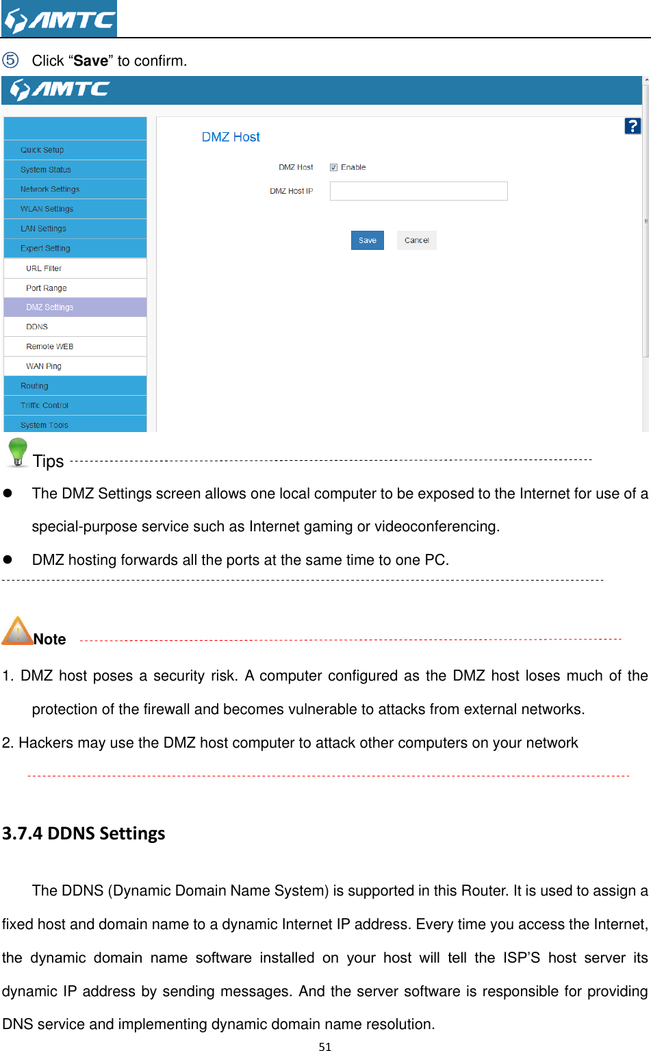                                                                     51  ⑤ Click “Save” to confirm.  Tips   The DMZ Settings screen allows one local computer to be exposed to the Internet for use of a special-purpose service such as Internet gaming or videoconferencing.   DMZ hosting forwards all the ports at the same time to one PC.    Note 1. DMZ host poses a security risk. A computer configured as the DMZ host loses much of the protection of the firewall and becomes vulnerable to attacks from external networks. 2. Hackers may use the DMZ host computer to attack other computers on your network  3.7.4 DDNS Settings The DDNS (Dynamic Domain Name System) is supported in this Router. It is used to assign a fixed host and domain name to a dynamic Internet IP address. Every time you access the Internet, the  dynamic  domain  name  software  installed  on  your  host  will  tell  the  ISP’S  host  server  its dynamic IP address by sending messages. And the server software is responsible for providing DNS service and implementing dynamic domain name resolution. 