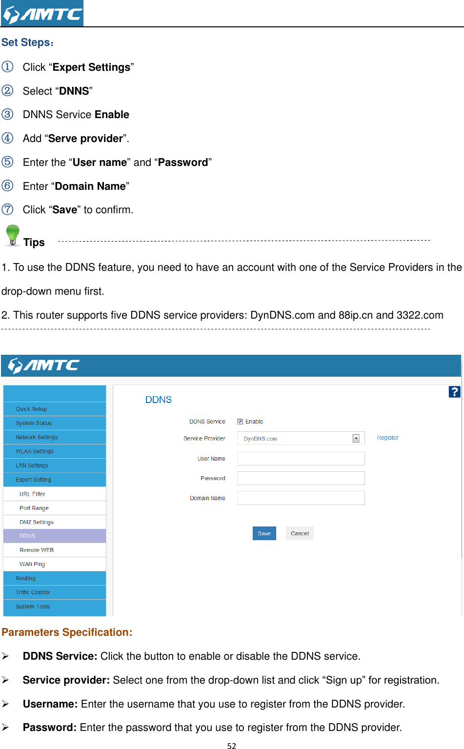                                                                     52  Set Steps： ① Click “Expert Settings” ② Select “DNNS” ③ DNNS Service Enable ④ Add “Serve provider”. ⑤ Enter the “User name” and “Password” ⑥ Enter “Domain Name” ⑦ Click “Save” to confirm. Tips 1. To use the DDNS feature, you need to have an account with one of the Service Providers in the drop-down menu first. 2. This router supports five DDNS service providers: DynDNS.com and 88ip.cn and 3322.com   Parameters Specification:  DDNS Service: Click the button to enable or disable the DDNS service.  Service provider: Select one from the drop-down list and click “Sign up” for registration.  Username: Enter the username that you use to register from the DDNS provider.  Password: Enter the password that you use to register from the DDNS provider. 