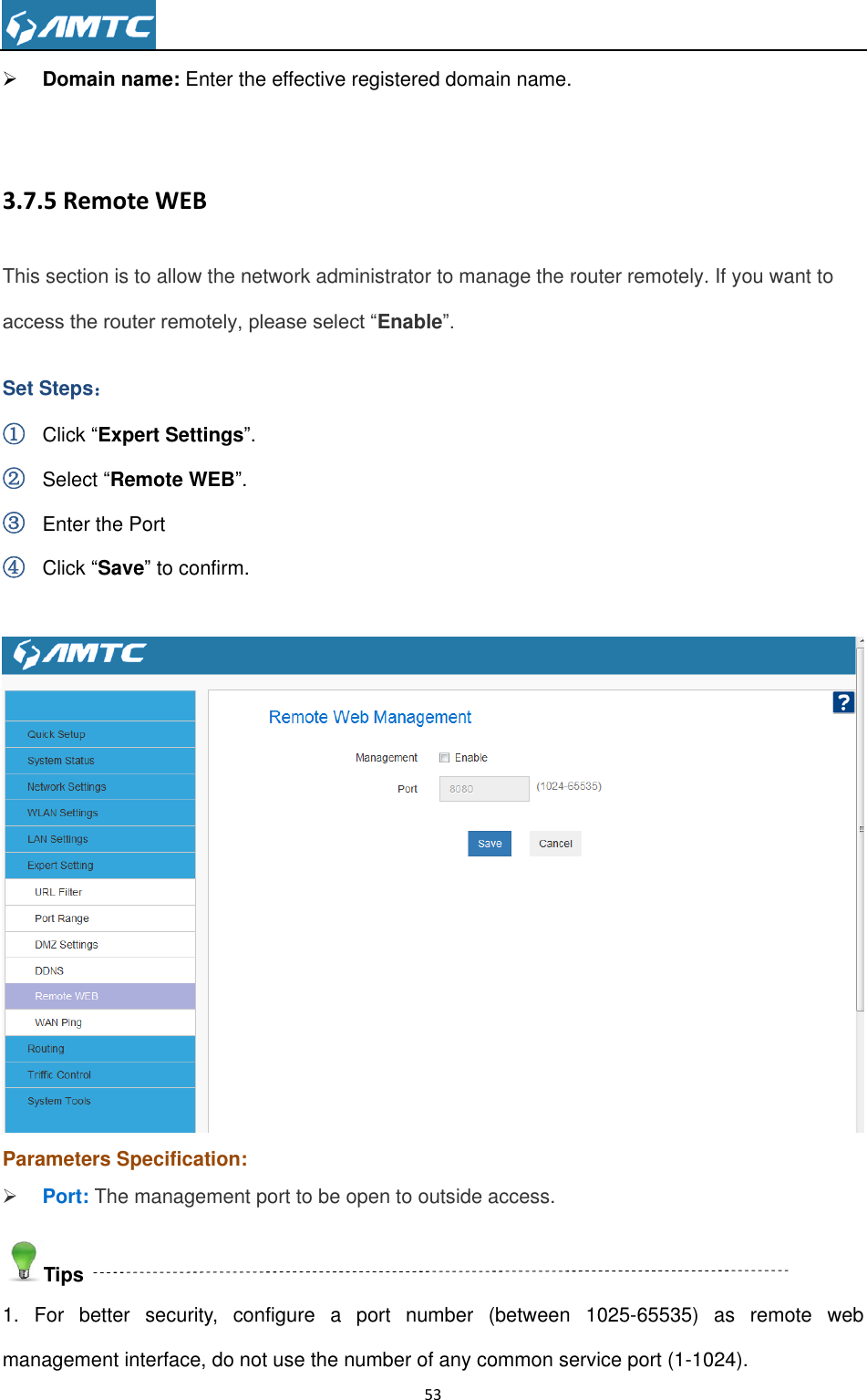                                                                     53   Domain name: Enter the effective registered domain name.  3.7.5 Remote WEB This section is to allow the network administrator to manage the router remotely. If you want to access the router remotely, please select “Enable”. Set Steps： ① Click “Expert Settings”. ② Select “Remote WEB”. ③ Enter the Port ④ Click “Save” to confirm.   Parameters Specification:  Port: The management port to be open to outside access. Tips 1.  For  better  security,  configure  a  port  number  (between  1025-65535)  as  remote  web management interface, do not use the number of any common service port (1-1024). 