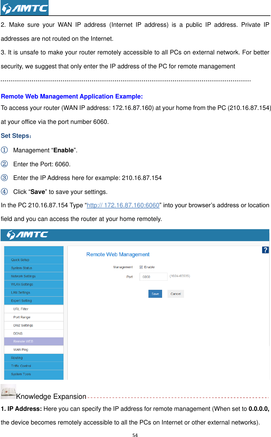                                                                     54  2.  Make  sure  your  WAN  IP  address  (Internet  IP  address)  is  a  public  IP  address.  Private  IP addresses are not routed on the Internet. 3. It is unsafe to make your router remotely accessible to all PCs on external network. For better security, we suggest that only enter the IP address of the PC for remote management  Remote Web Management Application Example: To access your router (WAN IP address: 172.16.87.160) at your home from the PC (210.16.87.154) at your office via the port number 6060. Set Steps： ① Management “Enable”. ② Enter the Port: 6060. ③ Enter the IP Address here for example: 210.16.87.154 ④ Click “Save” to save your settings. In the PC 210.16.87.154 Type “http:// 172.16.87.160:6060” into your browser’s address or location field and you can access the router at your home remotely.  Knowledge Expansion 1. IP Address: Here you can specify the IP address for remote management (When set to 0.0.0.0, the device becomes remotely accessible to all the PCs on Internet or other external networks). 