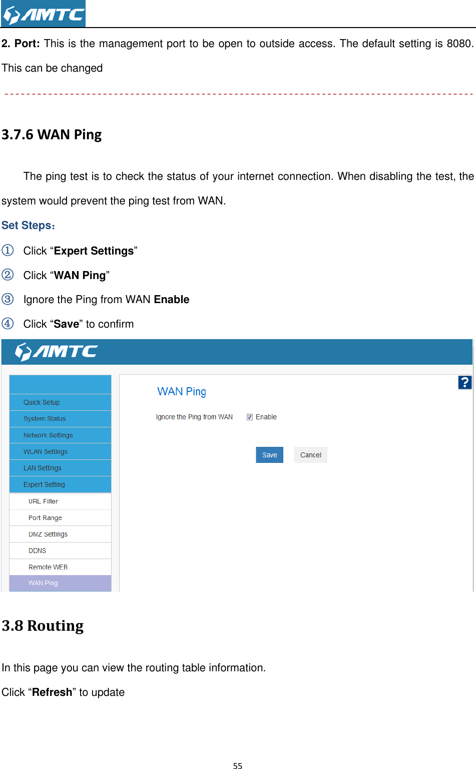                                                                     55  2. Port: This is the management port to be open to outside access. The default setting is 8080. This can be changed  3.7.6 WAN Ping The ping test is to check the status of your internet connection. When disabling the test, the system would prevent the ping test from WAN. Set Steps： ① Click “Expert Settings” ② Click “WAN Ping” ③ Ignore the Ping from WAN Enable ④ Click “Save” to confirm  3.8 Routing   In this page you can view the routing table information. Click “Refresh” to update 