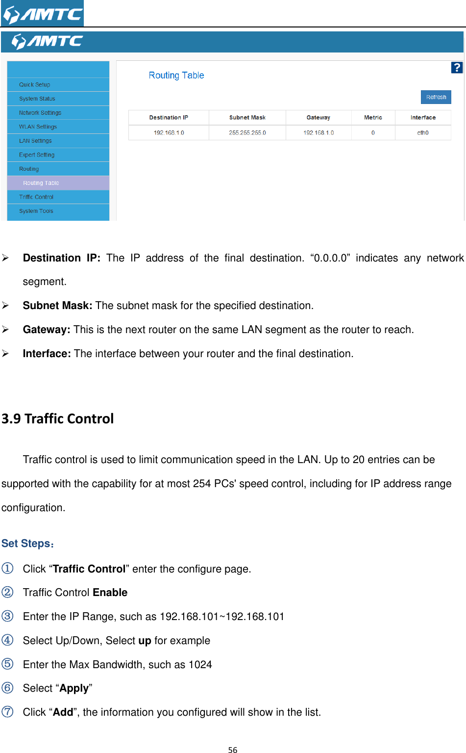                                                                     56     Destination  IP:  The  IP  address  of  the  final  destination.  “0.0.0.0”  indicates  any  network segment.  Subnet Mask: The subnet mask for the specified destination.  Gateway: This is the next router on the same LAN segment as the router to reach.  Interface: The interface between your router and the final destination.  3.9 Traffic Control Traffic control is used to limit communication speed in the LAN. Up to 20 entries can be supported with the capability for at most 254 PCs&apos; speed control, including for IP address range configuration. Set Steps： ① Click “Traffic Control” enter the configure page. ② Traffic Control Enable ③ Enter the IP Range, such as 192.168.101~192.168.101 ④ Select Up/Down, Select up for example ⑤ Enter the Max Bandwidth, such as 1024 ⑥ Select “Apply” ⑦ Click “Add”, the information you configured will show in the list. 