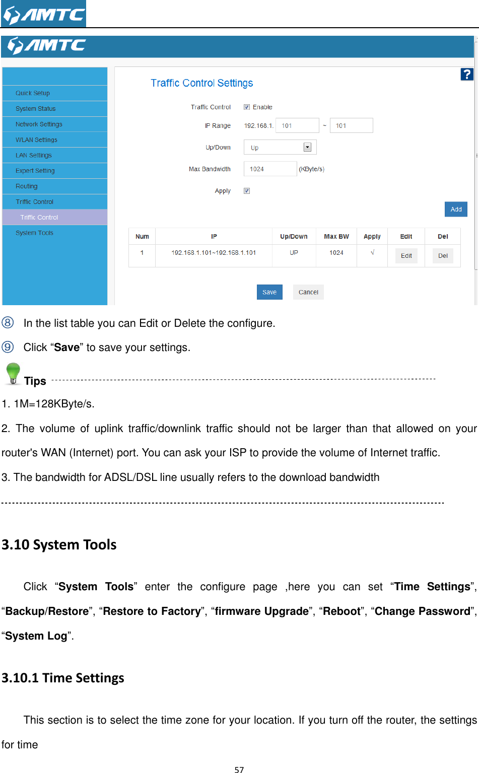                                                                     57   ⑧ In the list table you can Edit or Delete the configure. ⑨ Click “Save” to save your settings. Tips 1. 1M=128KByte/s. 2.  The  volume  of  uplink  traffic/downlink  traffic  should  not  be  larger  than  that  allowed  on  your router&apos;s WAN (Internet) port. You can ask your ISP to provide the volume of Internet traffic. 3. The bandwidth for ADSL/DSL line usually refers to the download bandwidth  3.10 System Tools Click  “System Tools”  enter  the  configure  page  ,here  you  can  set  “Time Settings”, “Backup/Restore”, “Restore to Factory”, “firmware Upgrade”, “Reboot”, “Change Password”, “System Log”. 3.10.1 Time Settings This section is to select the time zone for your location. If you turn off the router, the settings for time 