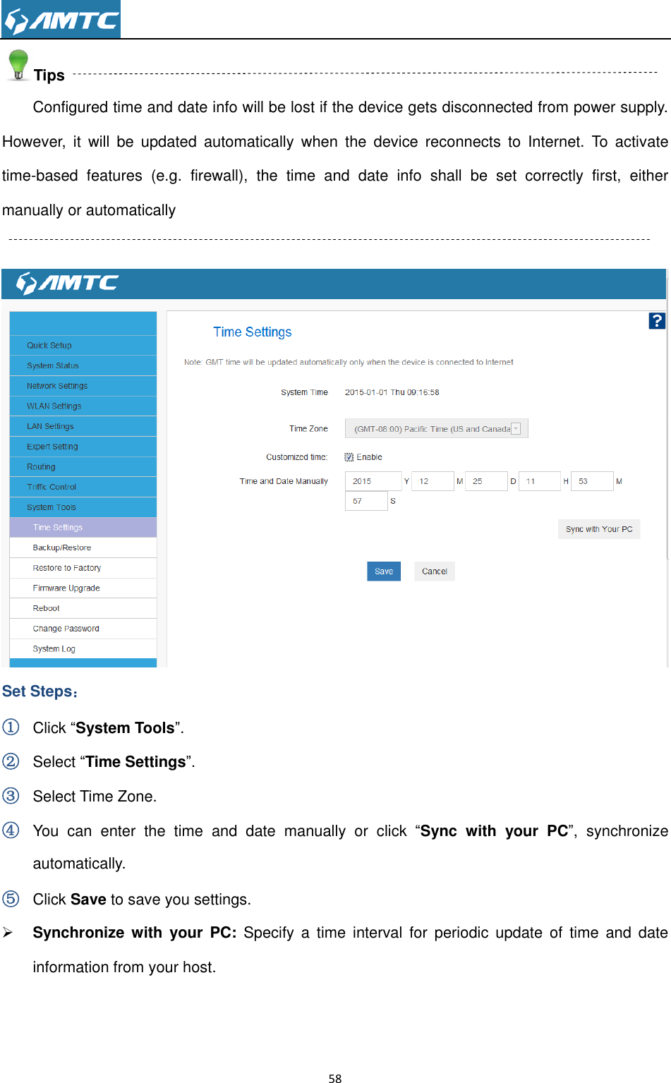                                                                     58  Tips Configured time and date info will be lost if the device gets disconnected from power supply. However,  it  will  be  updated  automatically  when  the  device  reconnects  to  Internet.  To  activate time-based  features  (e.g.  firewall),  the  time  and  date  info  shall  be  set  correctly  first,  either manually or automatically   Set Steps： ① Click “System Tools”. ② Select “Time Settings”. ③ Select Time Zone. ④ You  can  enter  the  time  and  date  manually  or  click  “Sync  with  your  PC”,  synchronize automatically. ⑤ Click Save to save you settings.  Synchronize  with  your  PC:  Specify  a  time  interval  for  periodic  update  of  time  and  date information from your host.   