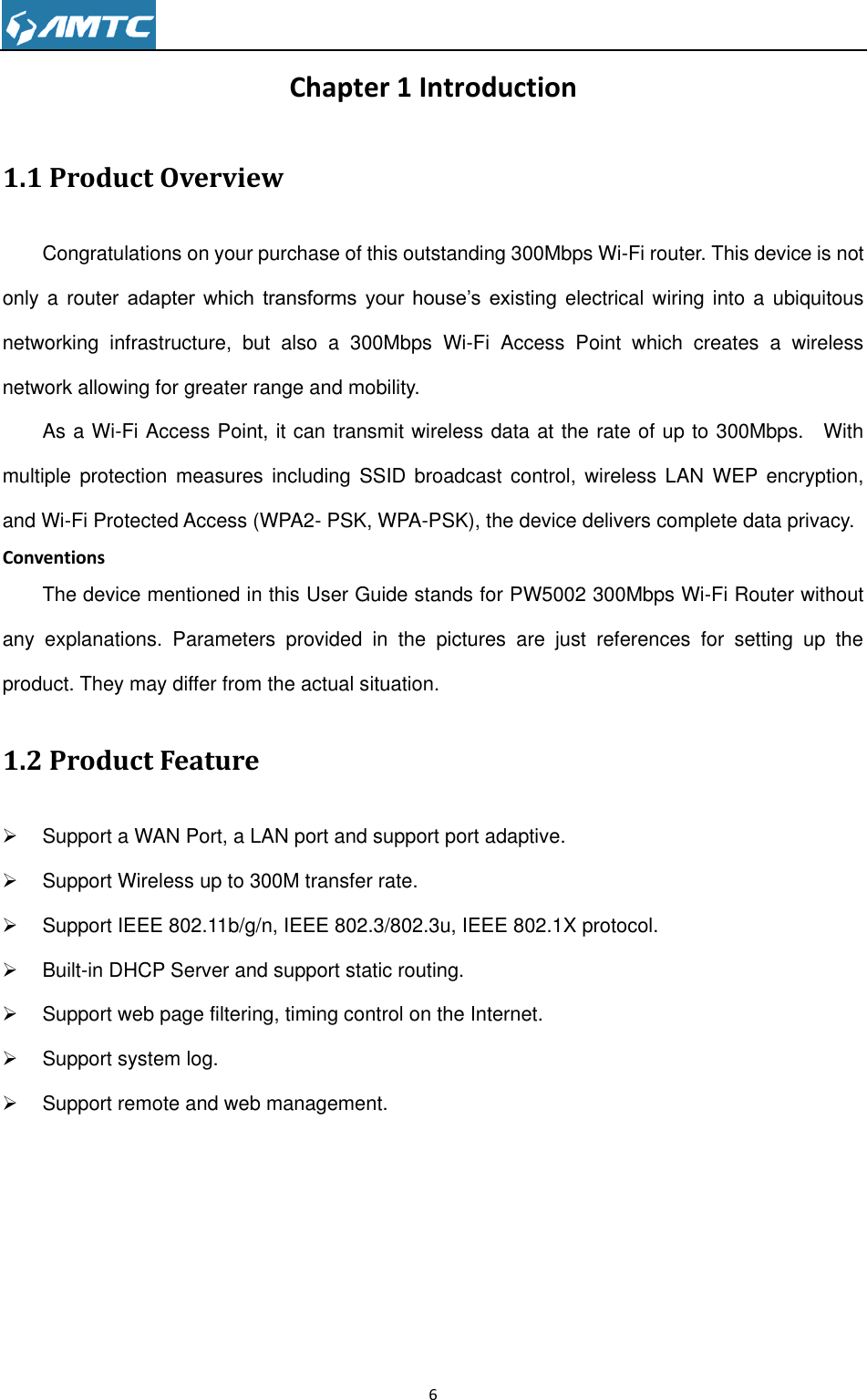                                                                     6  Chapter 1 Introduction 1.1 Product Overview Congratulations on your purchase of this outstanding 300Mbps Wi-Fi router. This device is not only a router  adapter  which  transforms  your  house’s  existing electrical wiring into a  ubiquitous networking  infrastructure,  but  also  a  300Mbps  Wi-Fi  Access  Point  which  creates  a  wireless network allowing for greater range and mobility. As a Wi-Fi Access Point, it can transmit wireless data at the rate of up to 300Mbps.    With multiple  protection  measures including  SSID  broadcast control,  wireless  LAN WEP encryption, and Wi-Fi Protected Access (WPA2- PSK, WPA-PSK), the device delivers complete data privacy. Conventions The device mentioned in this User Guide stands for PW5002 300Mbps Wi-Fi Router without any  explanations.  Parameters  provided  in  the  pictures  are  just  references  for  setting  up  the product. They may differ from the actual situation. 1.2 Product Feature   Support a WAN Port, a LAN port and support port adaptive.   Support Wireless up to 300M transfer rate.   Support IEEE 802.11b/g/n, IEEE 802.3/802.3u, IEEE 802.1X protocol.   Built-in DHCP Server and support static routing.   Support web page filtering, timing control on the Internet.   Support system log.   Support remote and web management.         