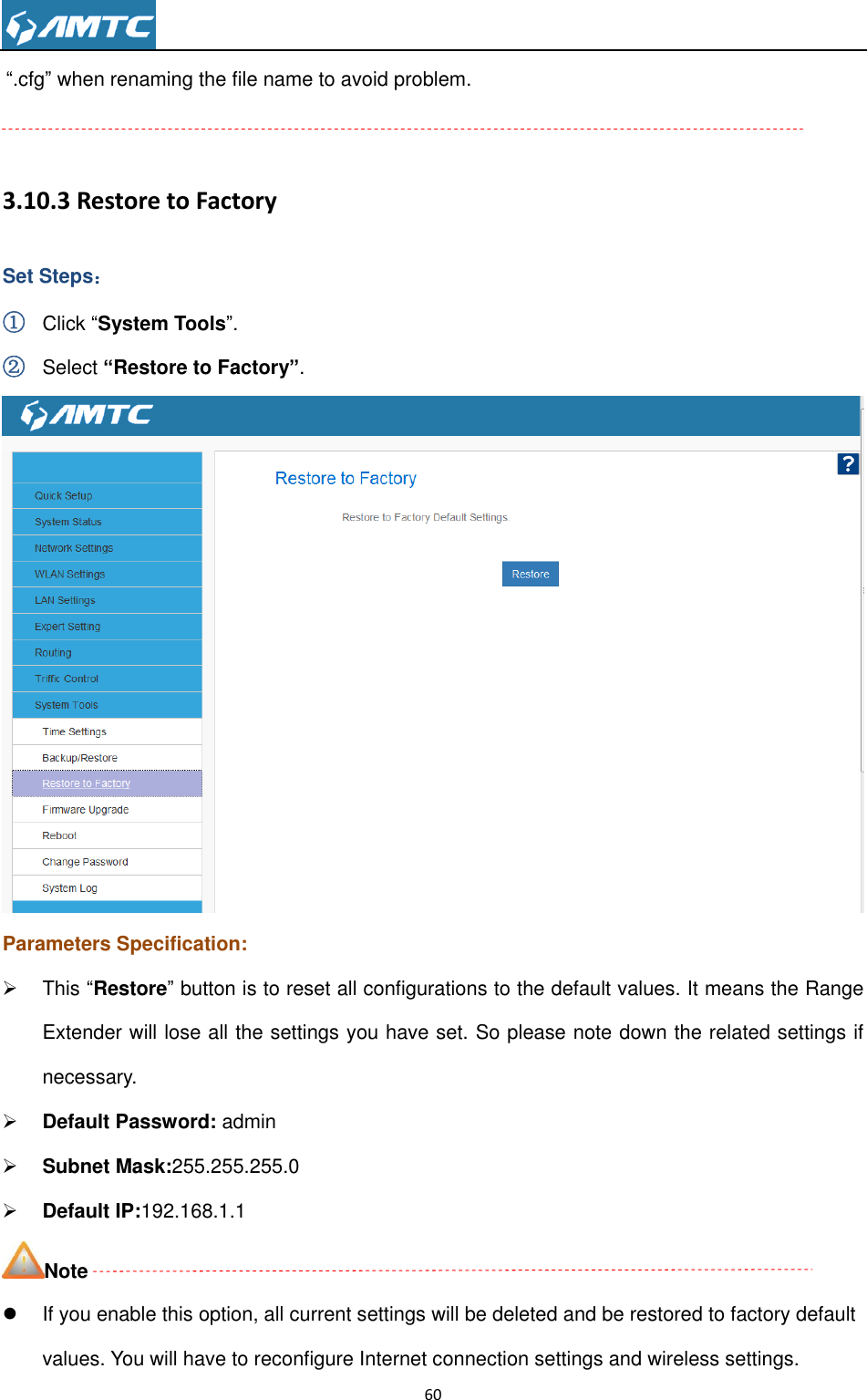                                                                     60  “.cfg” when renaming the file name to avoid problem.  3.10.3 Restore to Factory Set Steps： ① Click “System Tools”. ② Select “Restore to Factory”.  Parameters Specification:   This “Restore” button is to reset all configurations to the default values. It means the Range Extender will lose all the settings you have set. So please note down the related settings if necessary.  Default Password: admin  Subnet Mask:255.255.255.0  Default IP:192.168.1.1 Note   If you enable this option, all current settings will be deleted and be restored to factory default values. You will have to reconfigure Internet connection settings and wireless settings. 