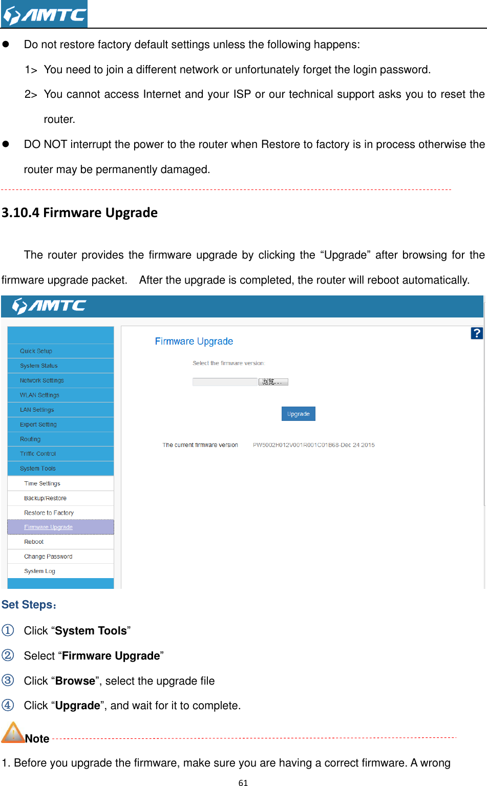                                                                     61    Do not restore factory default settings unless the following happens: 1&gt;  You need to join a different network or unfortunately forget the login password. 2&gt;  You cannot access Internet and your ISP or our technical support asks you to reset the router.   DO NOT interrupt the power to the router when Restore to factory is in process otherwise the router may be permanently damaged. 3.10.4 Firmware Upgrade The router provides  the firmware upgrade by clicking the  “Upgrade” after browsing for the firmware upgrade packet.    After the upgrade is completed, the router will reboot automatically.  Set Steps： ① Click “System Tools” ② Select “Firmware Upgrade” ③ Click “Browse”, select the upgrade file   ④ Click “Upgrade”, and wait for it to complete. Note 1. Before you upgrade the firmware, make sure you are having a correct firmware. A wrong 