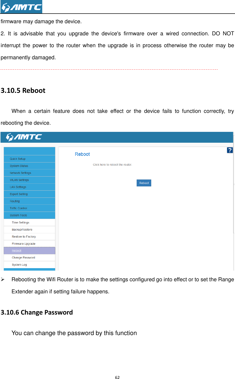                                                                     62  firmware may damage the device. 2.  It  is  advisable  that  you  upgrade  the  device&apos;s  firmware  over  a  wired  connection.  DO  NOT interrupt the  power  to  the router when  the upgrade  is  in process otherwise  the  router may  be permanently damaged.  3.10.5 Reboot When  a  certain  feature  does  not  take  effect  or  the  device  fails  to  function  correctly,  try rebooting the device.    Rebooting the Wifi Router is to make the settings configured go into effect or to set the Range Extender again if setting failure happens. 3.10.6 Change Password You can change the password by this function 