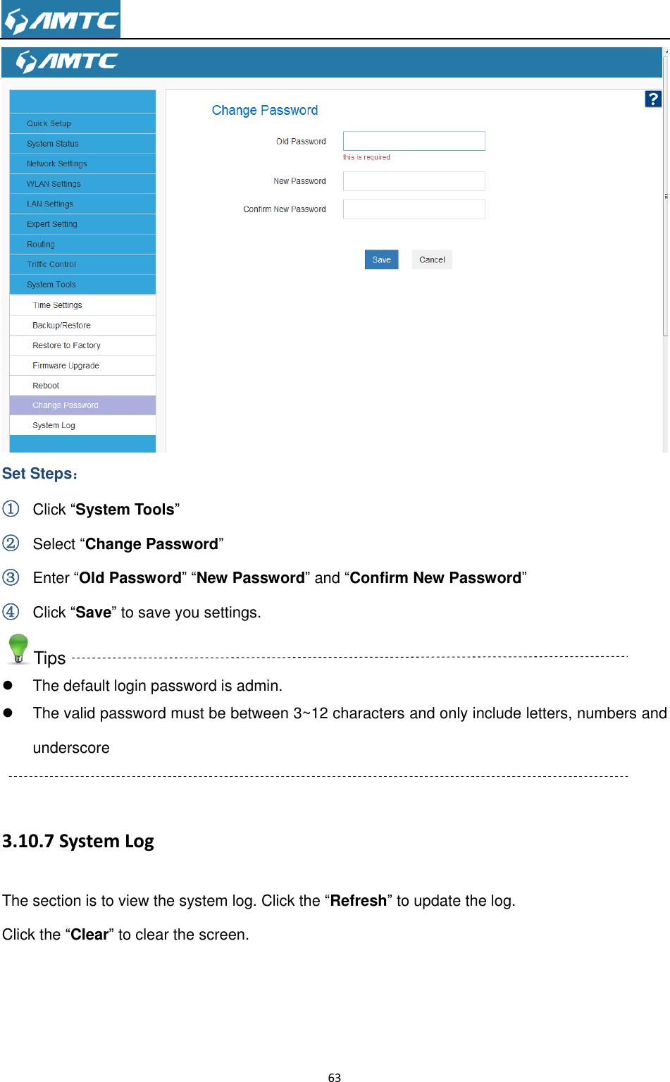                                                                     63   Set Steps： ① Click “System Tools” ② Select “Change Password” ③ Enter “Old Password” “New Password” and “Confirm New Password” ④ Click “Save” to save you settings. Tips   The default login password is admin.   The valid password must be between 3~12 characters and only include letters, numbers and underscore  3.10.7 System Log The section is to view the system log. Click the “Refresh” to update the log.   Click the “Clear” to clear the screen. 