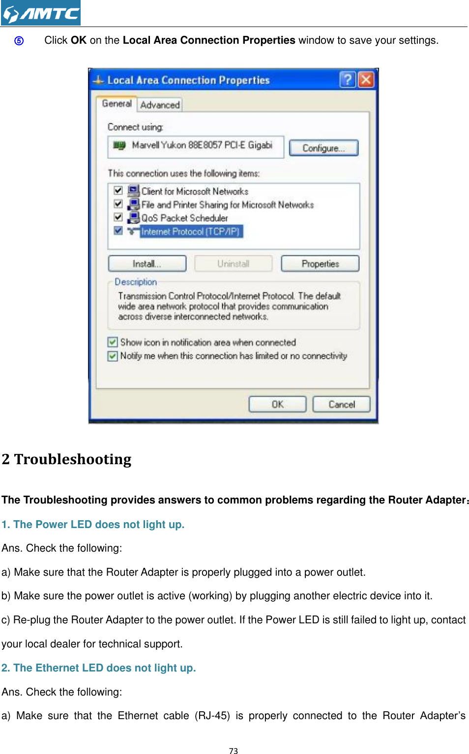                                                             73  ⑤ Click OK on the Local Area Connection Properties window to save your settings.     2 Troubleshooting The Troubleshooting provides answers to common problems regarding the Router Adapter： 1. The Power LED does not light up. Ans. Check the following: a) Make sure that the Router Adapter is properly plugged into a power outlet. b) Make sure the power outlet is active (working) by plugging another electric device into it. c) Re-plug the Router Adapter to the power outlet. If the Power LED is still failed to light up, contact your local dealer for technical support. 2. The Ethernet LED does not light up. Ans. Check the following: a)  Make  sure  that  the  Ethernet  cable  (RJ-45)  is  properly  connected  to  the  Router  Adapter’s 