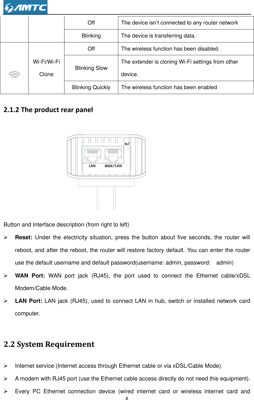                                                                     8  2.1.2 The product rear panel  Button and Interface description (from right to left)  Reset:  Under the  electricity  situation, press  the  button  about  five  seconds,  the  router will reboot, and after the reboot, the router will restore factory default. You can enter the router use the default username and default password(username: admin, password:    admin)  WAN  Port:  WAN  port  jack  (RJ45),  the  port  used  to  connect  the  Ethernet  cable/xDSL Modem/Cable Mode.  LAN Port: LAN jack (RJ45), used to connect LAN in hub, switch or installed network card computer.  2.2 System Requirement   Internet service (Internet access through Ethernet cable or via xDSL/Cable Mode).   A modem with RJ45 port (use the Ethernet cable access directly do not need this equipment).   Every  PC  Ethernet  connection  device  (wired  internet  card  or  wireless  internet  card  and Off The device isn’t connected to any router network Blinking The device is transferring data.   Wi-Fi/Wi-Fi Clone   Off The wireless function has been disabled. Blinking Slow The extender is cloning Wi-Fi settings from other device. Blinking Quickly The wireless function has been enabled 