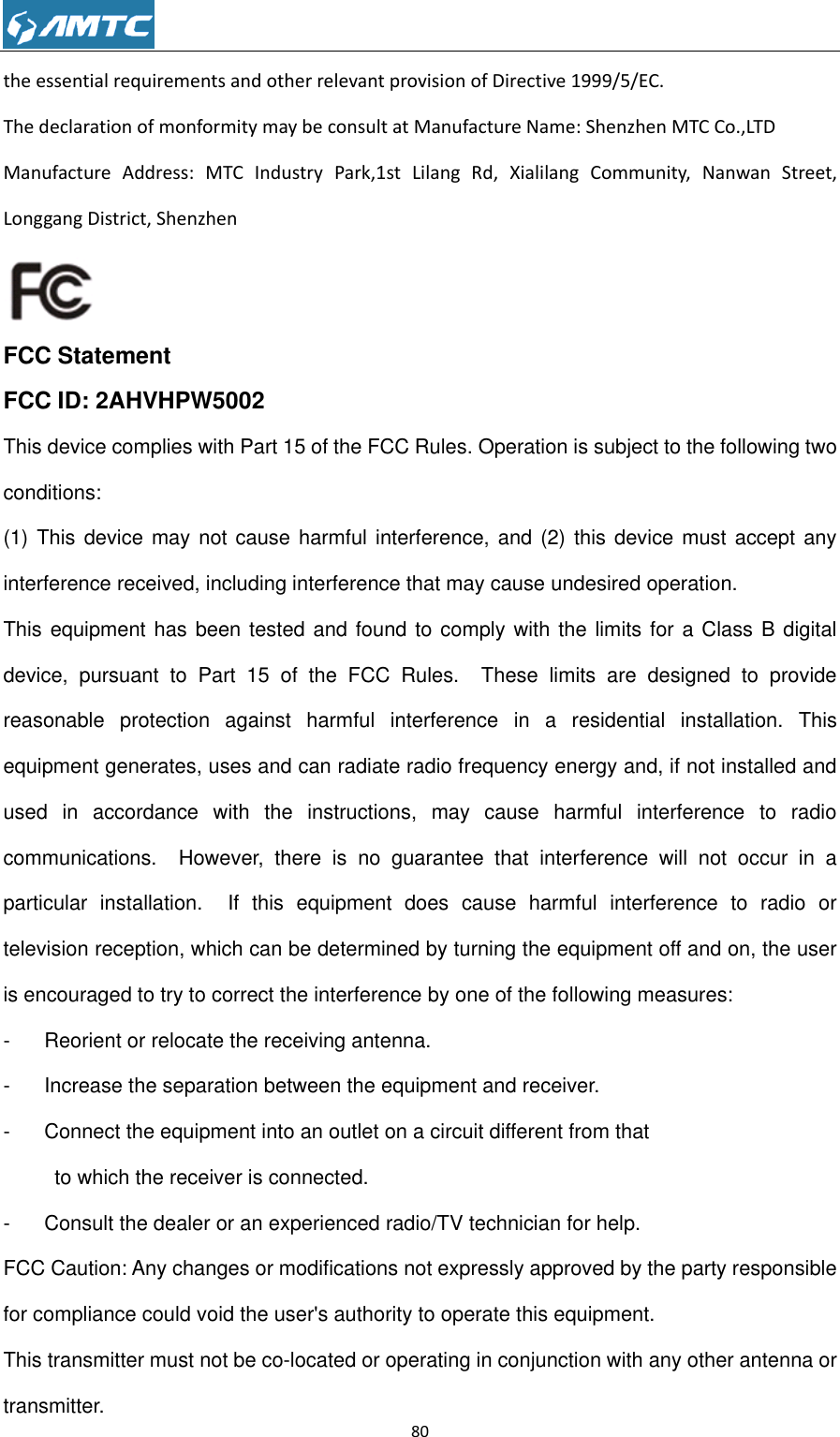                                                             80  the essential requirements and other relevant provision of Directive 1999/5/EC. The declaration of monformity may be consult at Manufacture Name: Shenzhen MTC Co.,LTD Manufacture  Address:  MTC  Industry  Park,1st  Lilang  Rd,  Xialilang  Community,  Nanwan  Street, Longgang District, Shenzhen   FCC Statement FCC ID: 2AHVHPW5002 This device complies with Part 15 of the FCC Rules. Operation is subject to the following two conditions:   (1) This  device  may not cause harmful interference, and (2) this  device must accept any interference received, including interference that may cause undesired operation. This equipment has been tested and found to comply with the limits for a Class B digital device,  pursuant  to  Part  15  of  the  FCC  Rules.    These  limits  are  designed  to  provide reasonable  protection  against  harmful  interference  in  a  residential  installation.  This equipment generates, uses and can radiate radio frequency energy and, if not installed and used  in  accordance  with  the  instructions,  may  cause  harmful  interference  to  radio communications.    However,  there  is  no  guarantee  that  interference  will  not  occur  in  a particular  installation.    If  this  equipment  does  cause  harmful  interference  to  radio  or television reception, which can be determined by turning the equipment off and on, the user is encouraged to try to correct the interference by one of the following measures: -  Reorient or relocate the receiving antenna. -  Increase the separation between the equipment and receiver. -  Connect the equipment into an outlet on a circuit different from that           to which the receiver is connected. -  Consult the dealer or an experienced radio/TV technician for help. FCC Caution: Any changes or modifications not expressly approved by the party responsible for compliance could void the user&apos;s authority to operate this equipment. This transmitter must not be co-located or operating in conjunction with any other antenna or transmitter. 