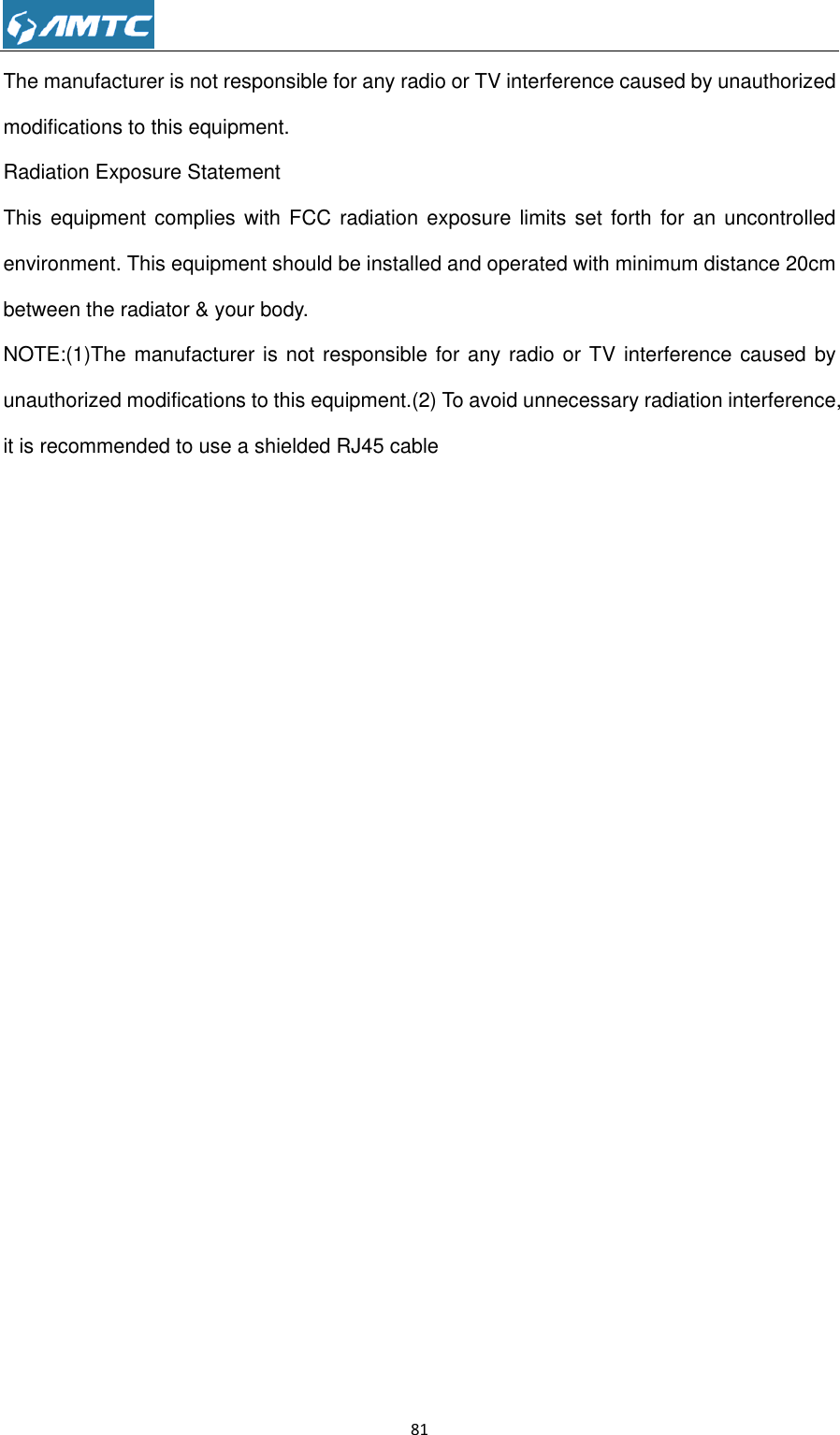                                                             81  The manufacturer is not responsible for any radio or TV interference caused by unauthorized modifications to this equipment. Radiation Exposure Statement This equipment complies  with  FCC radiation exposure  limits set forth for  an  uncontrolled environment. This equipment should be installed and operated with minimum distance 20cm between the radiator &amp; your body. NOTE:(1)The manufacturer is not responsible for any radio or TV interference caused by unauthorized modifications to this equipment.(2) To avoid unnecessary radiation interference, it is recommended to use a shielded RJ45 cable  