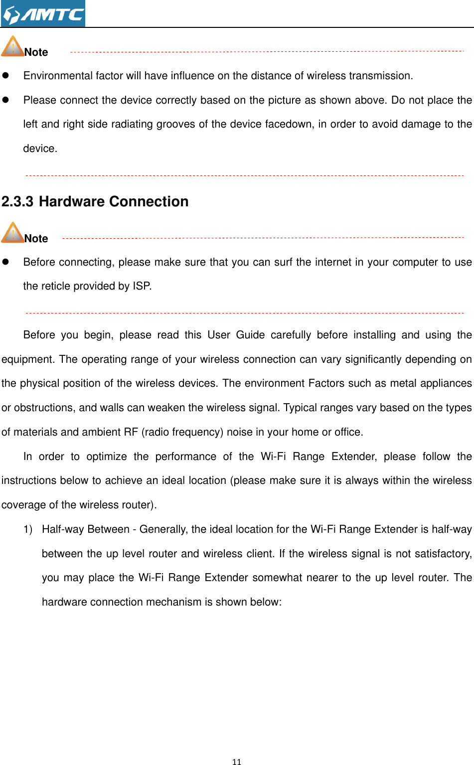                                                                     11  Note   Environmental factor will have influence on the distance of wireless transmission.   Please connect the device correctly based on the picture as shown above. Do not place the left and right side radiating grooves of the device facedown, in order to avoid damage to the device.  2.3.3 Hardware Connection Note   Before connecting, please make sure that you can surf the internet in your computer to use the reticle provided by ISP.  Before  you  begin,  please  read  this  User  Guide  carefully  before  installing  and  using  the equipment. The operating range of your wireless connection can vary significantly depending on the physical position of the wireless devices. The environment Factors such as metal appliances or obstructions, and walls can weaken the wireless signal. Typical ranges vary based on the types of materials and ambient RF (radio frequency) noise in your home or office.   In  order  to  optimize  the  performance  of  the  Wi-Fi  Range  Extender,  please  follow  the instructions below to achieve an ideal location (please make sure it is always within the wireless coverage of the wireless router).   1)  Half-way Between - Generally, the ideal location for the Wi-Fi Range Extender is half-way between the up level router and wireless client. If the wireless signal is not satisfactory, you may place the Wi-Fi Range Extender somewhat nearer to the up level router. The hardware connection mechanism is shown below:       