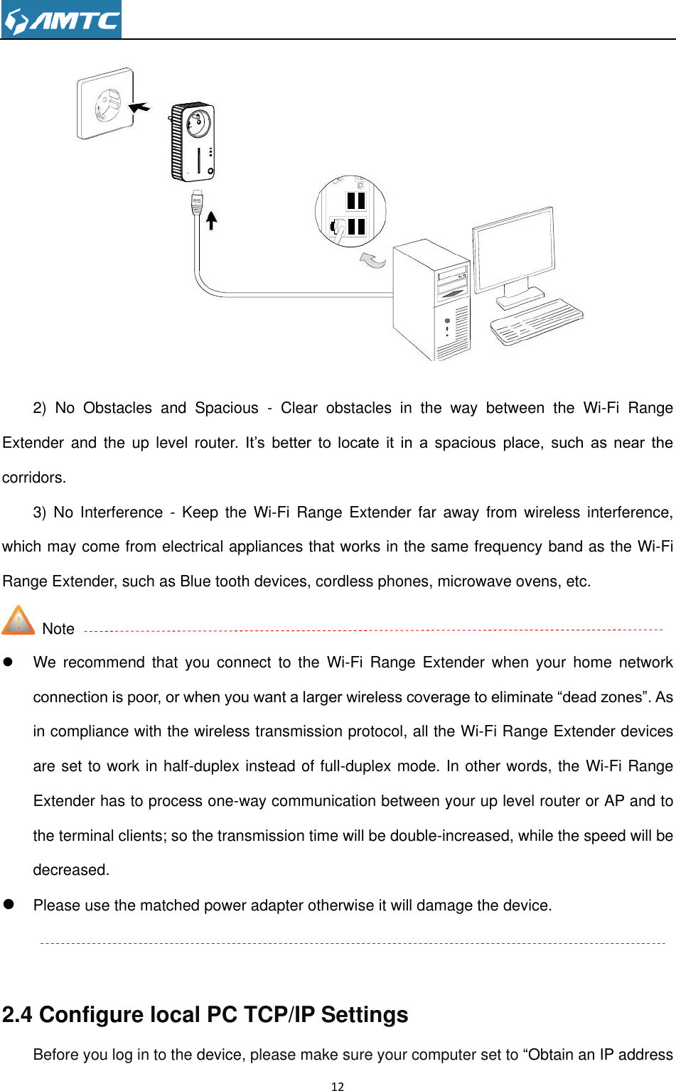                                                                     12                  2)  No  Obstacles  and  Spacious  -  Clear  obstacles  in  the  way  between  the  Wi-Fi  Range Extender and  the  up level  router.  It’s  better  to  locate  it  in  a  spacious  place,  such  as  near  the corridors.     3)  No  Interference -  Keep  the  Wi-Fi  Range Extender  far  away  from  wireless  interference, which may come from electrical appliances that works in the same frequency band as the Wi-Fi Range Extender, such as Blue tooth devices, cordless phones, microwave ovens, etc.     Note  We  recommend  that  you  connect  to  the  Wi-Fi  Range  Extender  when  your  home  network connection is poor, or when you want a larger wireless coverage to eliminate ―dead zones‖. As in compliance with the wireless transmission protocol, all the Wi-Fi Range Extender devices are set to work in half-duplex instead of full-duplex mode. In other words, the Wi-Fi Range Extender has to process one-way communication between your up level router or AP and to the terminal clients; so the transmission time will be double-increased, while the speed will be decreased.  Please use the matched power adapter otherwise it will damage the device.     2.4 Configure local PC TCP/IP Settings Before you log in to the device, please make sure your computer set to ―Obtain an IP address 