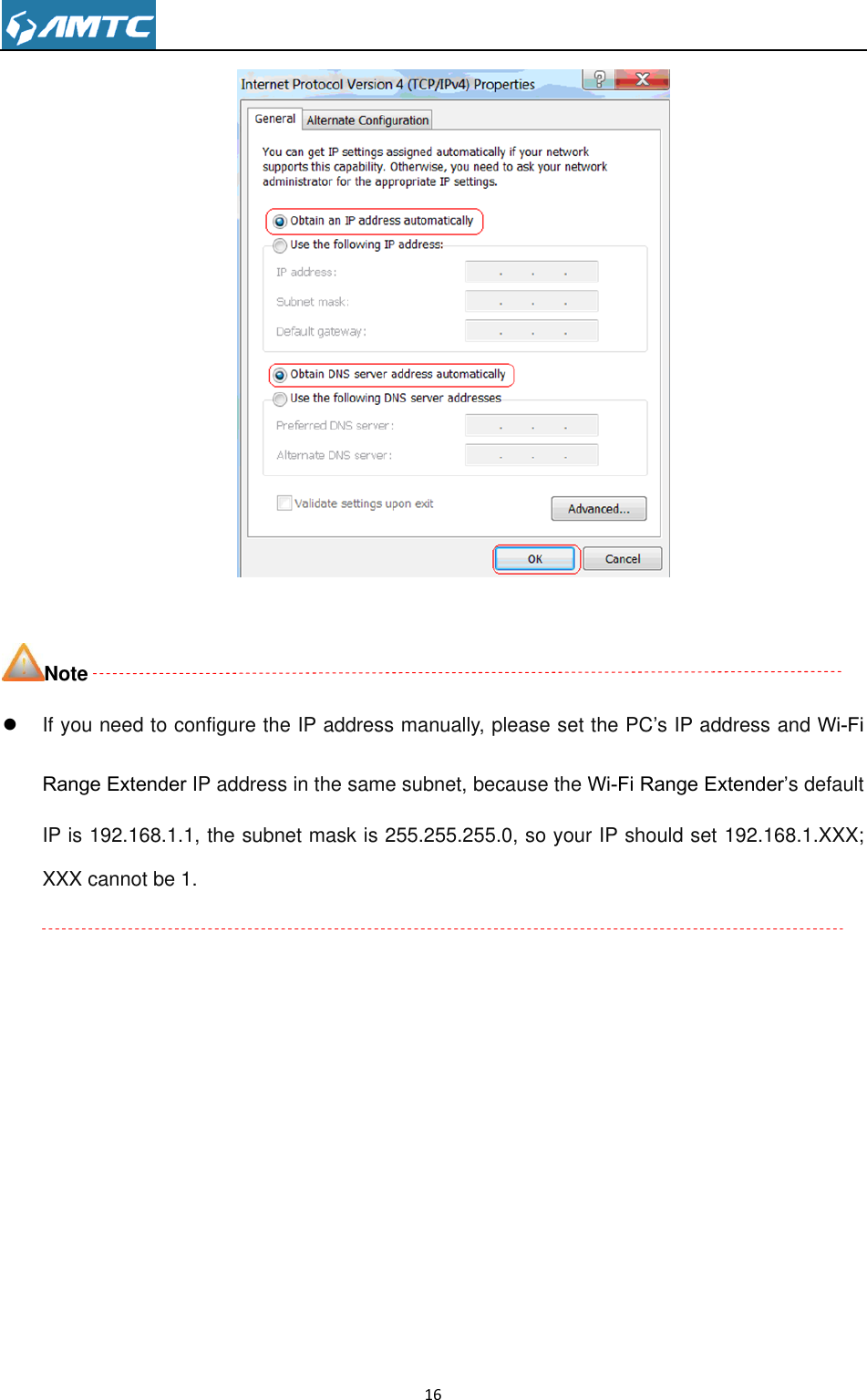                                                                     16    Note  If you need to configure the IP address manually, please set the PC’s IP address and Wi-Fi Range Extender IP address in the same subnet, because the Wi-Fi Range Extender’s default IP is 192.168.1.1, the subnet mask is 255.255.255.0, so your IP should set 192.168.1.XXX; XXX cannot be 1.              