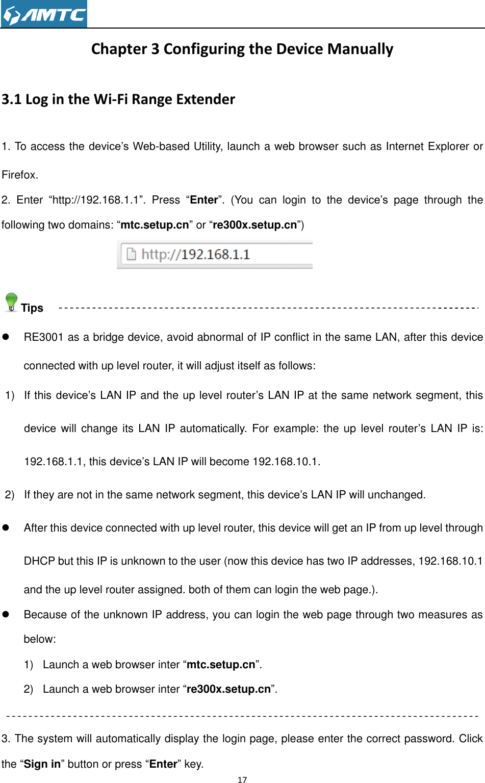                                                                     17  Chapter 3 Configuring the Device Manually 3.1 Log in the Wi-Fi Range Extender 1. To access the device’s Web-based Utility, launch a web browser such as Internet Explorer or Firefox. 2.  Enter  ―http://192.168.1.1‖.  Press  ―Enter‖.  (You  can  login  to  the  device’s  page  through  the following two domains: ―mtc.setup.cn‖ or ―re300x.setup.cn‖)   Tips   RE3001 as a bridge device, avoid abnormal of IP conflict in the same LAN, after this device connected with up level router, it will adjust itself as follows: 1)  If this device’s LAN IP and the up level router’s LAN IP at the same network segment, this device will change its LAN IP automatically. For example: the up level  router’s LAN IP is: 192.168.1.1, this device’s LAN IP will become 192.168.10.1. 2)  If they are not in the same network segment, this device’s LAN IP will unchanged.   After this device connected with up level router, this device will get an IP from up level through DHCP but this IP is unknown to the user (now this device has two IP addresses, 192.168.10.1 and the up level router assigned. both of them can login the web page.).   Because of the unknown IP address, you can login the web page through two measures as below: 1)  Launch a web browser inter ―mtc.setup.cn‖. 2)  Launch a web browser inter ―re300x.setup.cn‖.  3. The system will automatically display the login page, please enter the correct password. Click the ―Sign in‖ button or press ―Enter‖ key. 