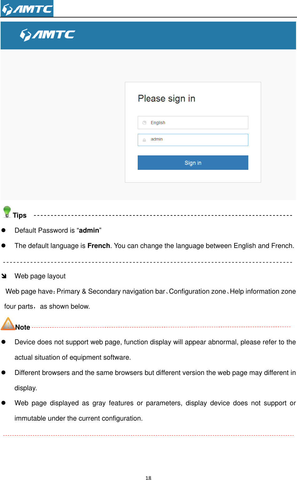                                                                     18   Tips   Default Password is ―admin‖   The default language is French. You can change the language between English and French.    Web page layout Web page have：Primary &amp; Secondary navigation bar、Configuration zone、Help information zone four parts，as shown below. Note   Device does not support web page, function display will appear abnormal, please refer to the actual situation of equipment software.   Different browsers and the same browsers but different version the web page may different in display.   Web  page  displayed  as  gray  features  or  parameters,  display  device  does  not  support  or immutable under the current configuration.  