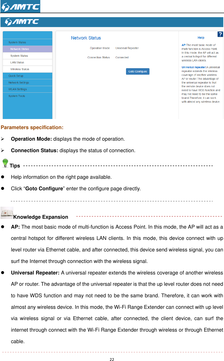                                                                     22   Parameters specification:  Operation Mode: displays the mode of operation.  Connection Status: displays the status of connection. Tips   Help information on the right page available.   Click ―Goto Configure‖ enter the configure page directly.  Knowledge Expansion  AP: The most basic mode of multi-function is Access Point. In this mode, the AP will act as a central hotspot for different wireless LAN clients. In this mode, this device connect with up level router via Ethernet cable, and after connected, this device send wireless signal, you can surf the Internet through connection with the wireless signal.    Universal Repeater: A universal repeater extends the wireless coverage of another wireless AP or router. The advantage of the universal repeater is that the up level router does not need to have WDS function and may not need to be the same brand. Therefore, it can work with almost any wireless device. In this mode, the Wi-Fi Range Extender can connect with up level via  wireless  signal  or  via  Ethernet  cable,  after  connected,  the  client  device,  can  surf  the internet through connect with the Wi-Fi Range Extender through wireless or through Ethernet cable.  