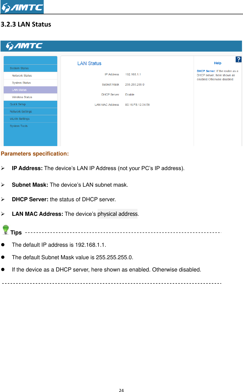                                                                     24  3.2.3 LAN Status  Parameters specification:  IP Address: The device’s LAN IP Address (not your PC’s IP address).   Subnet Mask: The device’s LAN subnet mask.    DHCP Server: the status of DHCP server.  LAN MAC Address: The device’s physical address. Tips   The default IP address is 192.168.1.1.   The default Subnet Mask value is 255.255.255.0.   If the device as a DHCP server, here shown as enabled. Otherwise disabled.  