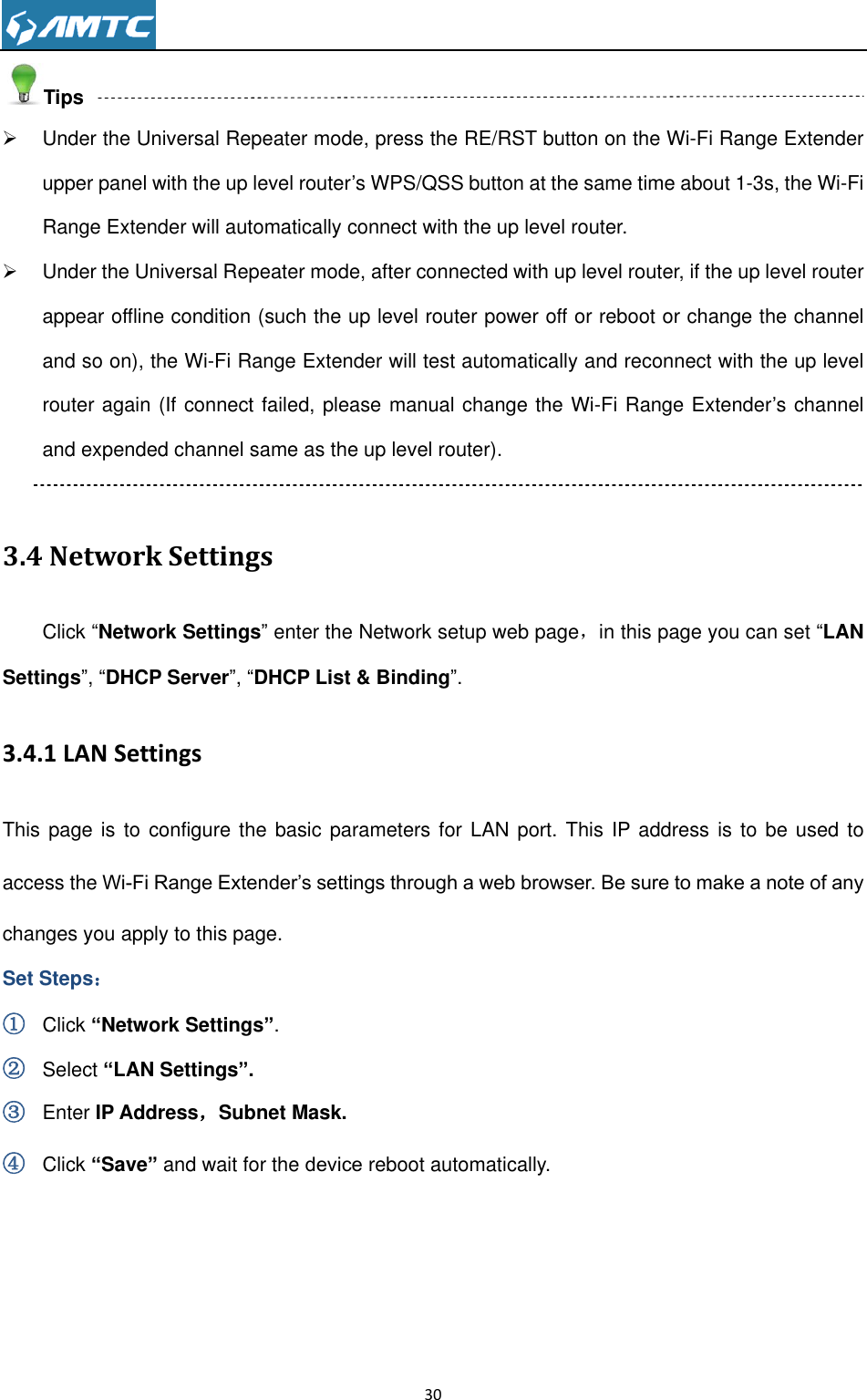                                                                     30  Tips   Under the Universal Repeater mode, press the RE/RST button on the Wi-Fi Range Extender upper panel with the up level router’s WPS/QSS button at the same time about 1-3s, the Wi-Fi Range Extender will automatically connect with the up level router.   Under the Universal Repeater mode, after connected with up level router, if the up level router appear offline condition (such the up level router power off or reboot or change the channel and so on), the Wi-Fi Range Extender will test automatically and reconnect with the up level router again (If connect failed, please manual change the Wi-Fi Range Extender’s channel and expended channel same as the up level router).  3.4 Network Settings Click ―Network Settings‖ enter the Network setup web page，in this page you can set ―LAN Settings‖, ―DHCP Server‖, ―DHCP List &amp; Binding‖. 3.4.1 LAN Settings This page is to configure the basic parameters for LAN port. This  IP address is to  be used to access the Wi-Fi Range Extender’s settings through a web browser. Be sure to make a note of any changes you apply to this page. Set Steps： ① Click “Network Settings”. ② Select “LAN Settings”. ③ Enter IP Address，Subnet Mask.   ④ Click “Save” and wait for the device reboot automatically. 