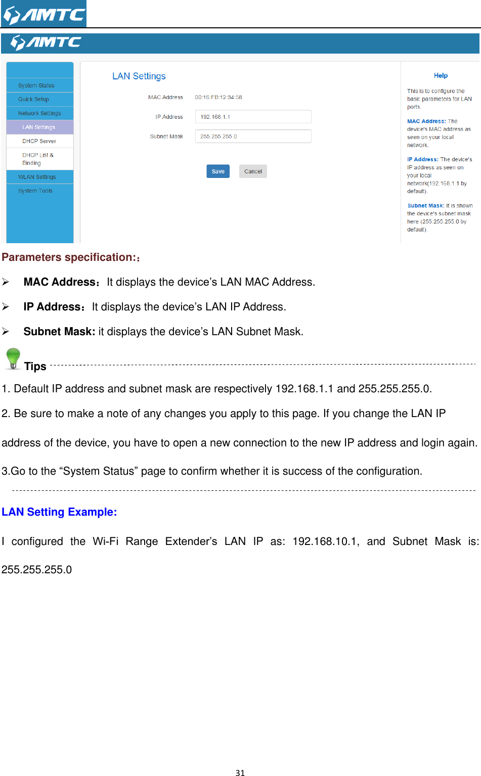                                                                     31   Parameters specification:：  MAC Address：It displays the device’s LAN MAC Address.  IP Address：It displays the device’s LAN IP Address.  Subnet Mask: it displays the device’s LAN Subnet Mask. Tips 1. Default IP address and subnet mask are respectively 192.168.1.1 and 255.255.255.0. 2. Be sure to make a note of any changes you apply to this page. If you change the LAN IP address of the device, you have to open a new connection to the new IP address and login again. 3.Go to the ―System Status‖ page to confirm whether it is success of the configuration.  LAN Setting Example: I  configured  the  Wi-Fi  Range  Extender’s  LAN  IP  as:  192.168.10.1,  and  Subnet  Mask  is: 255.255.255.0 