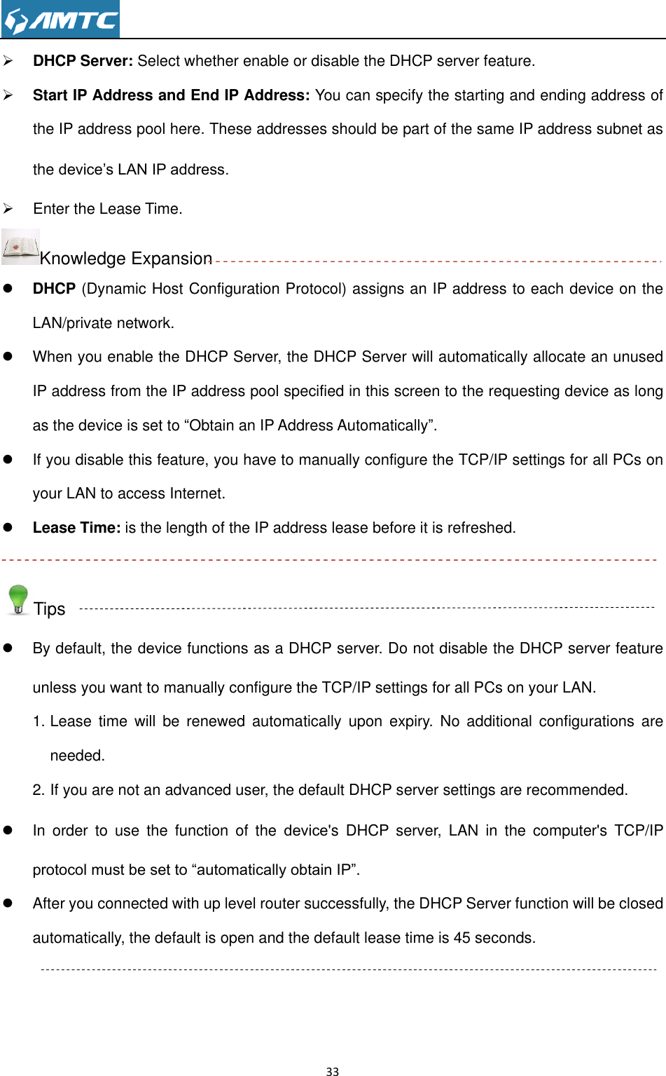                                                                     33   DHCP Server: Select whether enable or disable the DHCP server feature.  Start IP Address and End IP Address: You can specify the starting and ending address of the IP address pool here. These addresses should be part of the same IP address subnet as the device’s LAN IP address.   Enter the Lease Time. Knowledge Expansion  DHCP (Dynamic Host Configuration Protocol) assigns an IP address to each device on the LAN/private network.   When you enable the DHCP Server, the DHCP Server will automatically allocate an unused IP address from the IP address pool specified in this screen to the requesting device as long as the device is set to ―Obtain an IP Address Automatically‖.     If you disable this feature, you have to manually configure the TCP/IP settings for all PCs on your LAN to access Internet.  Lease Time: is the length of the IP address lease before it is refreshed.  Tips   By default, the device functions as a DHCP server. Do not disable the DHCP server feature unless you want to manually configure the TCP/IP settings for all PCs on your LAN. 1. Lease  time  will  be  renewed  automatically  upon  expiry.  No  additional  configurations  are needed. 2. If you are not an advanced user, the default DHCP server settings are recommended.   In  order  to  use  the  function  of  the  device&apos;s  DHCP  server,  LAN  in  the  computer&apos;s  TCP/IP protocol must be set to ―automatically obtain IP‖.   After you connected with up level router successfully, the DHCP Server function will be closed automatically, the default is open and the default lease time is 45 seconds.  