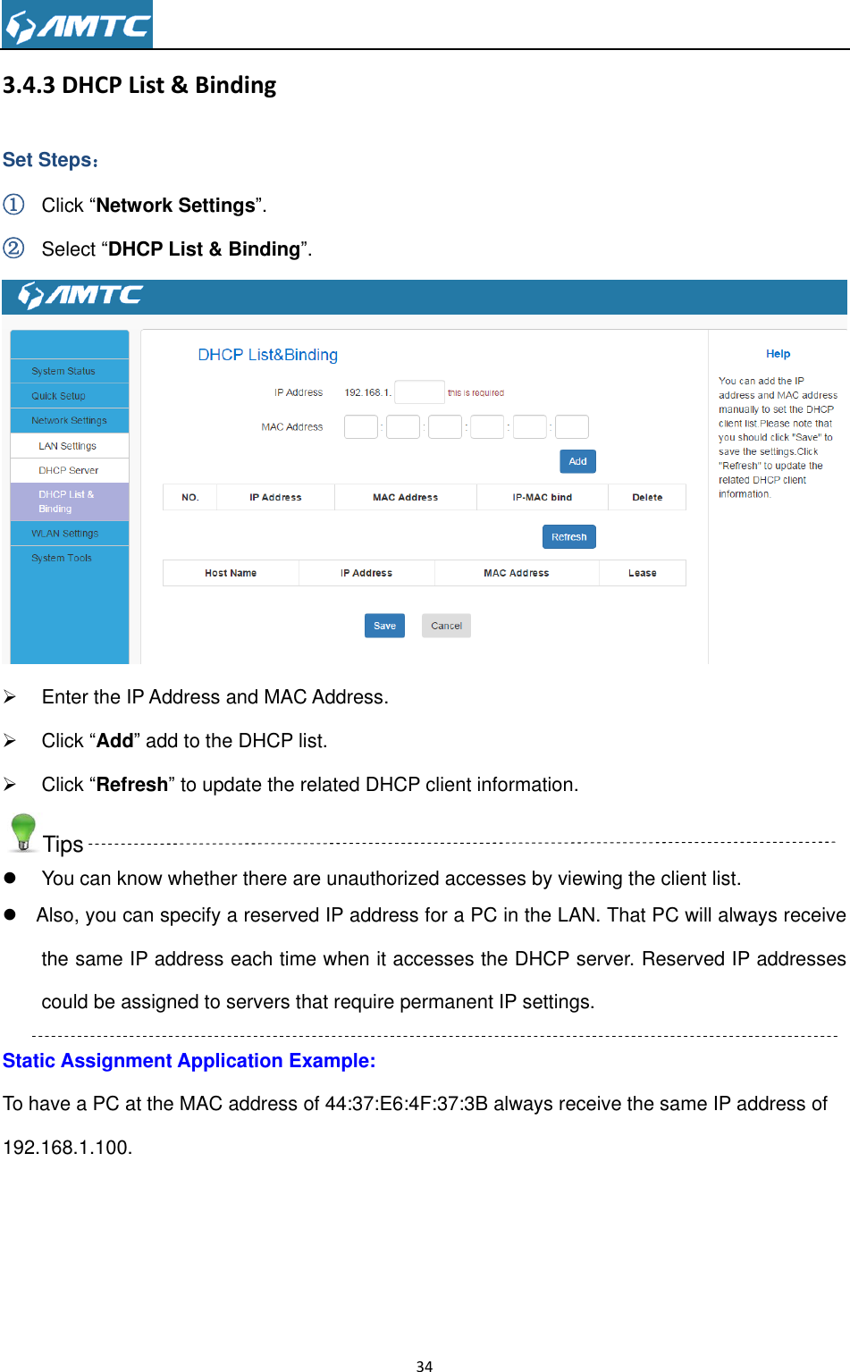                                                                     34  3.4.3 DHCP List &amp; Binding Set Steps： ① Click ―Network Settings‖. ② Select ―DHCP List &amp; Binding‖.    Enter the IP Address and MAC Address.   Click ―Add‖ add to the DHCP list.   Click ―Refresh‖ to update the related DHCP client information. Tips   You can know whether there are unauthorized accesses by viewing the client list.   Also, you can specify a reserved IP address for a PC in the LAN. That PC will always receive the same IP address each time when it accesses the DHCP server. Reserved IP addresses could be assigned to servers that require permanent IP settings. Static Assignment Application Example: To have a PC at the MAC address of 44:37:E6:4F:37:3B always receive the same IP address of 192.168.1.100. 