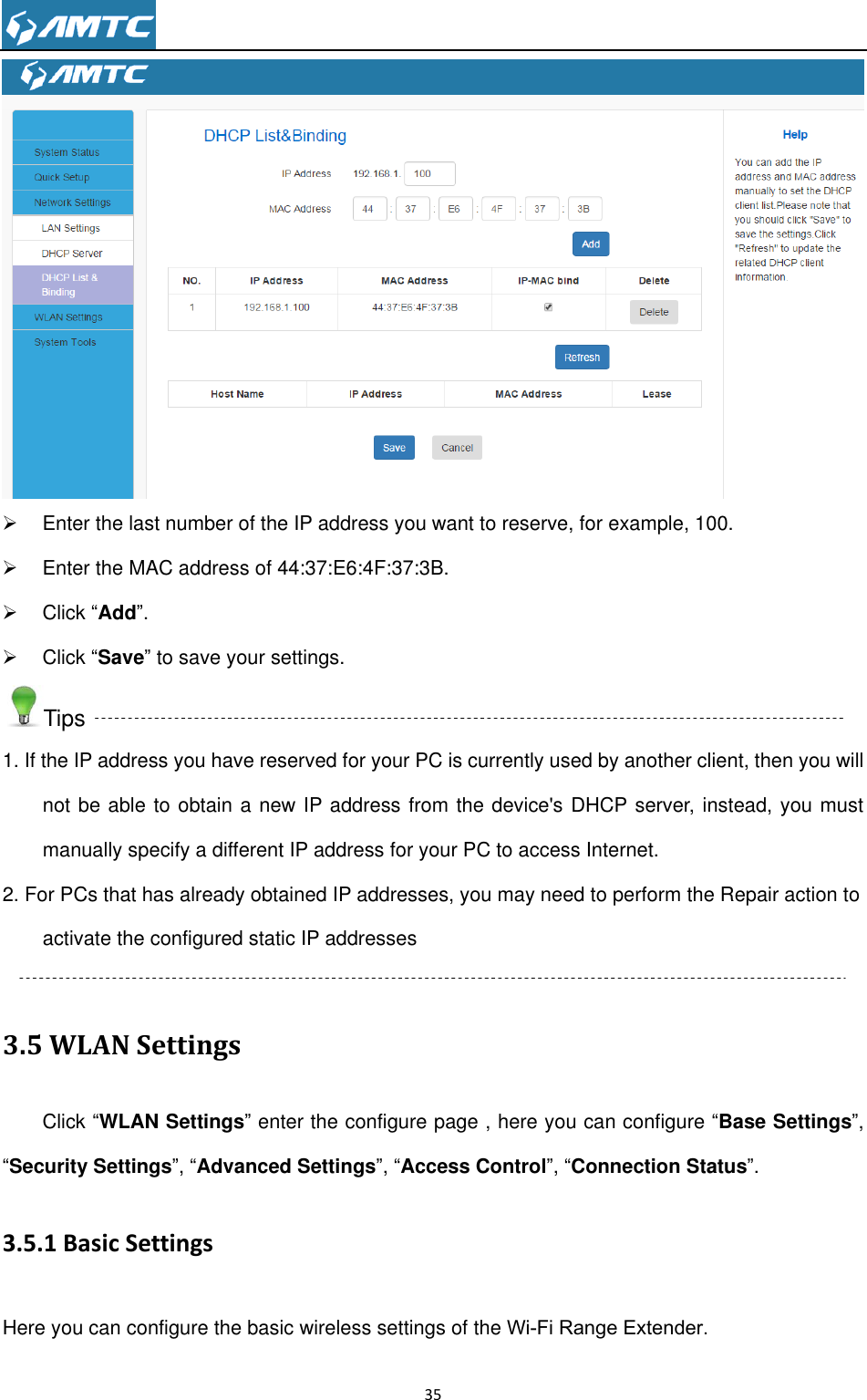                                                                     35     Enter the last number of the IP address you want to reserve, for example, 100.   Enter the MAC address of 44:37:E6:4F:37:3B.   Click ―Add‖.   Click ―Save‖ to save your settings. Tips 1. If the IP address you have reserved for your PC is currently used by another client, then you will not be able to obtain a new IP address from the device&apos;s DHCP server, instead, you must manually specify a different IP address for your PC to access Internet. 2. For PCs that has already obtained IP addresses, you may need to perform the Repair action to activate the configured static IP addresses  3.5 WLAN Settings Click ―WLAN Settings‖ enter the configure page , here you can configure ―Base Settings‖, ―Security Settings‖, ―Advanced Settings‖, ―Access Control‖, ―Connection Status‖. 3.5.1 Basic Settings Here you can configure the basic wireless settings of the Wi-Fi Range Extender. 