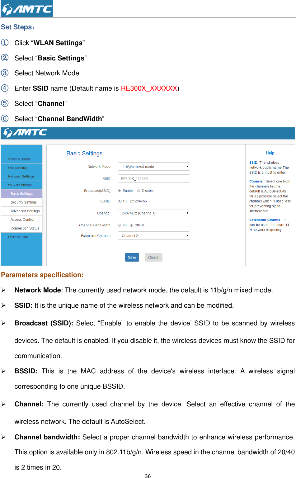                                                                     36  Set Steps： ① Click ―WLAN Settings‖ ② Select ―Basic Settings‖ ③ Select Network Mode ④ Enter SSID name (Default name is RE300X_XXXXXX) ⑤ Select ―Channel‖ ⑥ Select ―Channel BandWidth‖  Parameters specification:  Network Mode: The currently used network mode, the default is 11b/g/n mixed mode.  SSID: It is the unique name of the wireless network and can be modified.    Broadcast (SSID): Select ―Enable‖ to  enable the device’  SSID  to  be  scanned by  wireless devices. The default is enabled. If you disable it, the wireless devices must know the SSID for communication.  BSSID:  This  is  the  MAC  address  of  the  device&apos;s  wireless  interface.  A  wireless  signal corresponding to one unique BSSID.  Channel:  The  currently  used  channel  by  the  device.  Select  an  effective  channel  of  the wireless network. The default is AutoSelect.  Channel bandwidth: Select a proper channel bandwidth to enhance wireless performance. This option is available only in 802.11b/g/n. Wireless speed in the channel bandwidth of 20/40 is 2 times in 20. 