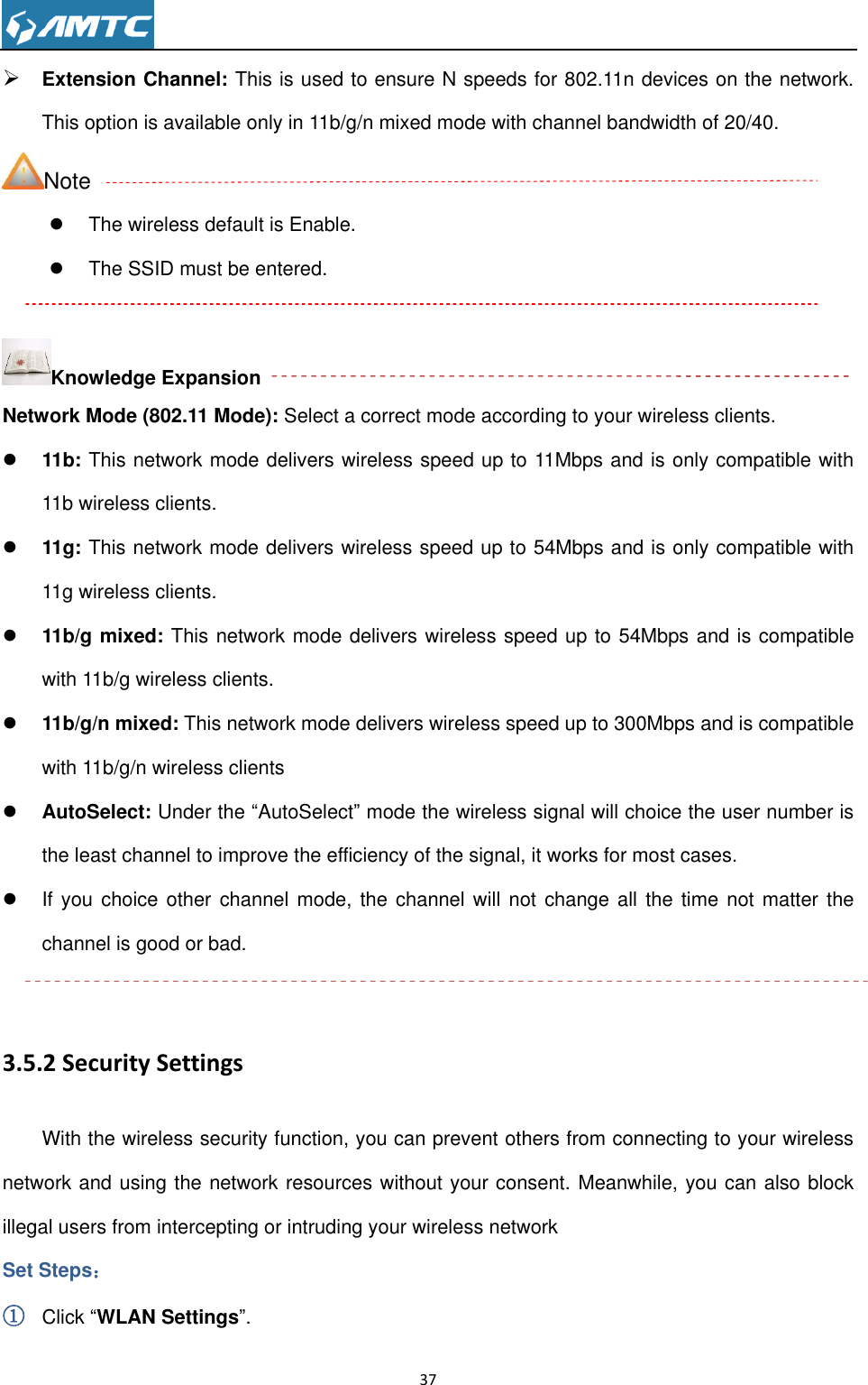                                                                     37   Extension Channel: This is used to ensure N speeds for 802.11n devices on the network. This option is available only in 11b/g/n mixed mode with channel bandwidth of 20/40. Note   The wireless default is Enable.   The SSID must be entered.  Knowledge Expansion Network Mode (802.11 Mode): Select a correct mode according to your wireless clients.  11b: This network mode delivers wireless speed up to 11Mbps and is only compatible with 11b wireless clients.  11g: This network mode delivers wireless speed up to 54Mbps and is only compatible with 11g wireless clients.  11b/g mixed: This network mode delivers wireless speed up to 54Mbps and is compatible with 11b/g wireless clients.  11b/g/n mixed: This network mode delivers wireless speed up to 300Mbps and is compatible with 11b/g/n wireless clients  AutoSelect: Under the ―AutoSelect‖ mode the wireless signal will choice the user number is the least channel to improve the efficiency of the signal, it works for most cases.   If  you  choice other channel mode, the channel will not change all  the  time  not  matter  the channel is good or bad.  3.5.2 Security Settings With the wireless security function, you can prevent others from connecting to your wireless network and using the network resources without your consent. Meanwhile, you can also block illegal users from intercepting or intruding your wireless network Set Steps： ① Click ―WLAN Settings‖. 