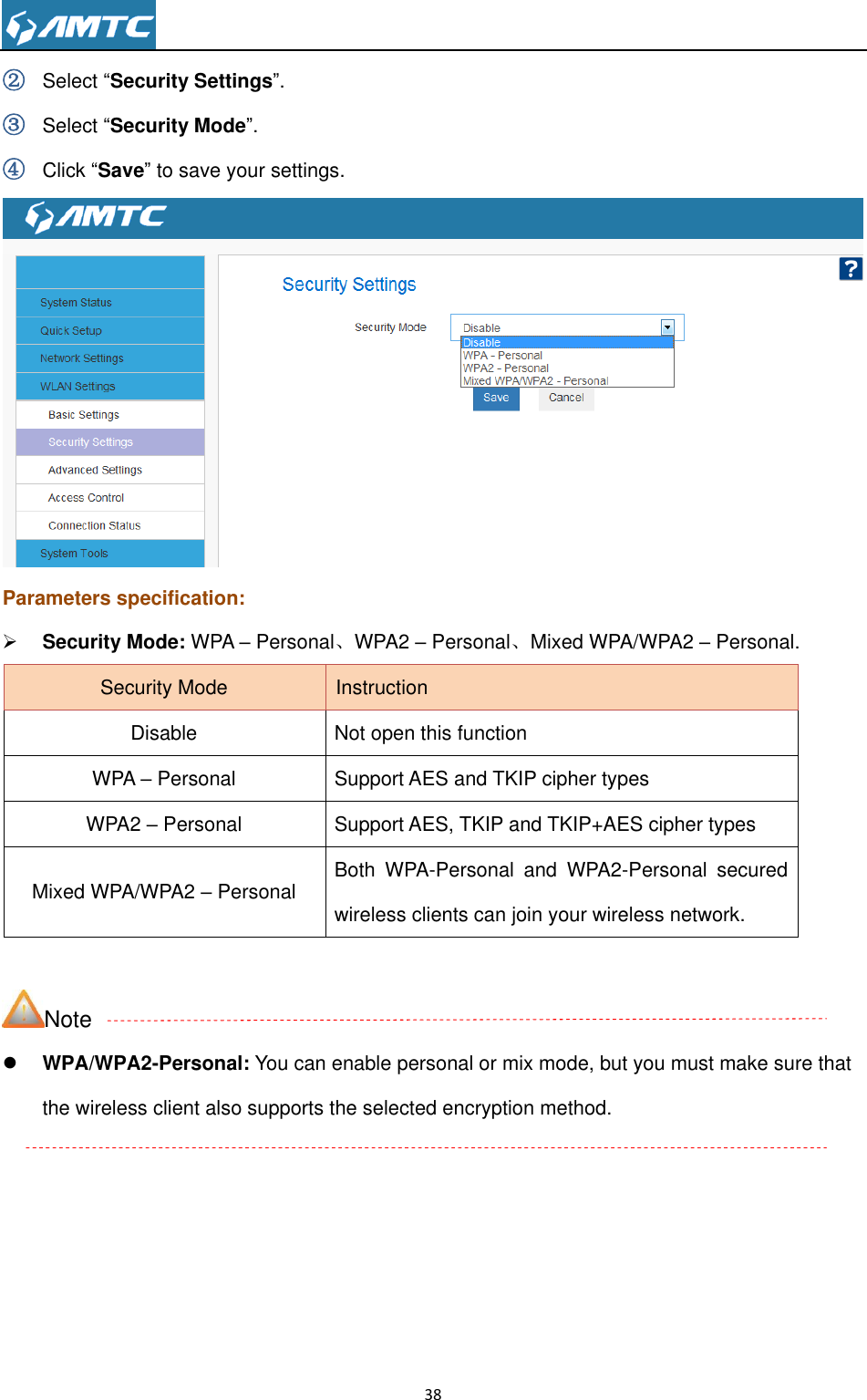                                                                     38  ② Select ―Security Settings‖. ③ Select ―Security Mode‖. ④ Click ―Save‖ to save your settings.  Parameters specification:  Security Mode: WPA – Personal、WPA2 – Personal、Mixed WPA/WPA2 – Personal. Security Mode Instruction Disable Not open this function WPA – Personal Support AES and TKIP cipher types WPA2 – Personal Support AES, TKIP and TKIP+AES cipher types Mixed WPA/WPA2 – Personal Both  WPA-Personal  and  WPA2-Personal  secured wireless clients can join your wireless network.  Note  WPA/WPA2-Personal: You can enable personal or mix mode, but you must make sure that the wireless client also supports the selected encryption method.  