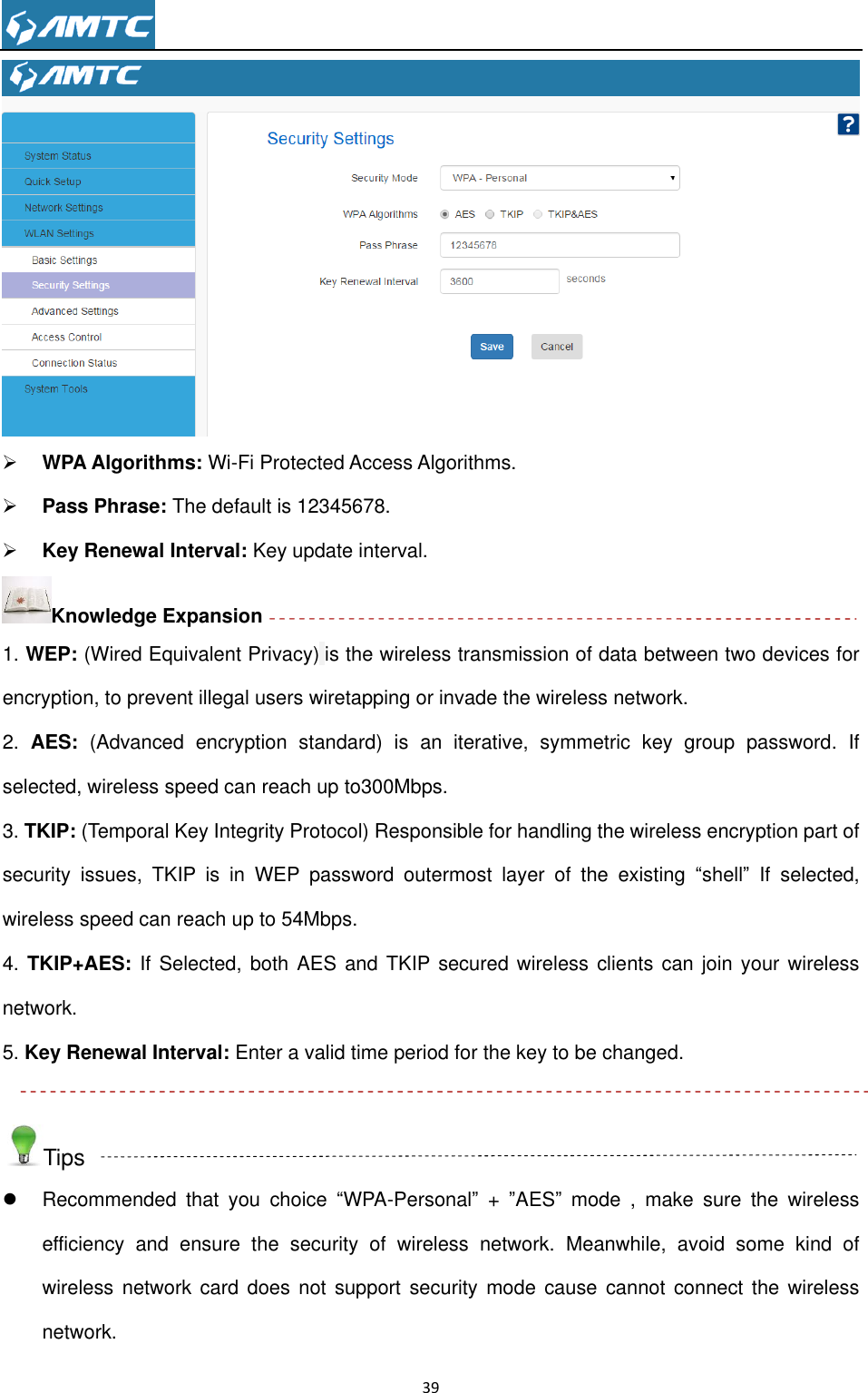                                                                     39    WPA Algorithms: Wi-Fi Protected Access Algorithms.  Pass Phrase: The default is 12345678.  Key Renewal Interval: Key update interval. Knowledge Expansion 1. WEP: (Wired Equivalent Privacy) is the wireless transmission of data between two devices for encryption, to prevent illegal users wiretapping or invade the wireless network. 2.  AES:  (Advanced  encryption  standard)  is  an  iterative,  symmetric  key  group  password. If selected, wireless speed can reach up to300Mbps. 3. TKIP: (Temporal Key Integrity Protocol) Responsible for handling the wireless encryption part of security  issues,  TKIP  is  in  WEP  password  outermost  layer  of  the  existing  ―shell‖ If  selected, wireless speed can reach up to 54Mbps.   4. TKIP+AES:  If  Selected, both AES  and TKIP secured wireless clients can join your wireless network. 5. Key Renewal Interval: Enter a valid time period for the key to be changed.  Tips   Recommended  that  you  choice  ―WPA-Personal‖ +  ‖AES‖  mode  ,  make  sure  the  wireless efficiency  and  ensure  the  security  of  wireless  network.  Meanwhile,  avoid  some  kind  of wireless network card does  not  support  security mode  cause cannot  connect the  wireless network.   