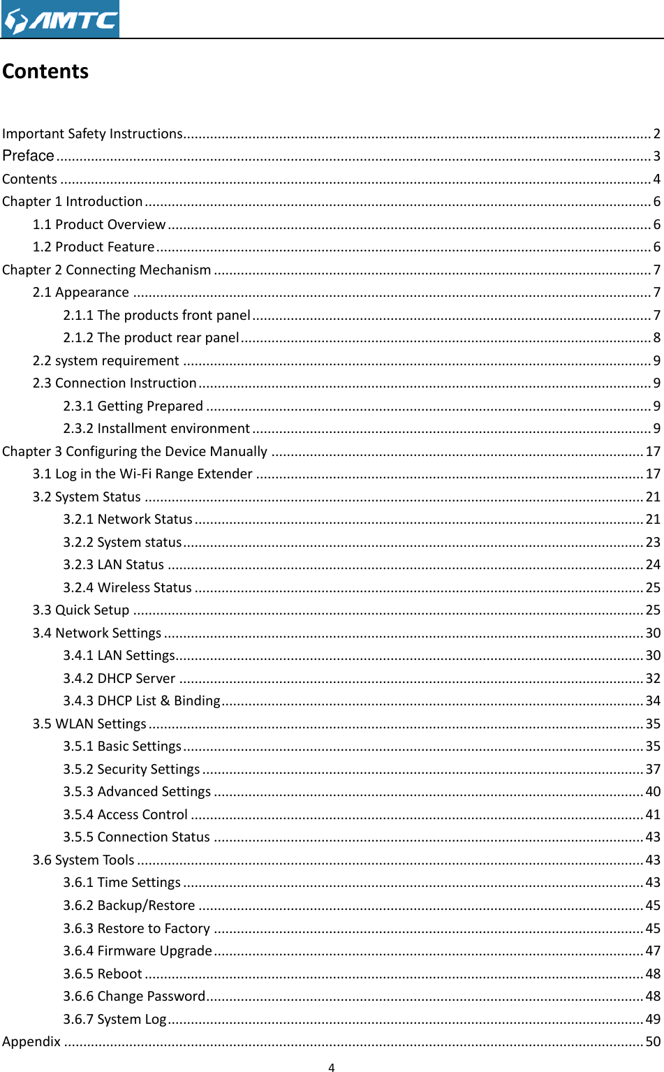                                                                     4  Contents Important Safety Instructions .......................................................................................................................... 2 Preface ........................................................................................................................................................... 3 Contents .......................................................................................................................................................... 4 Chapter 1 Introduction .................................................................................................................................... 6 1.1 Product Overview .............................................................................................................................. 6 1.2 Product Feature ................................................................................................................................. 6 Chapter 2 Connecting Mechanism .................................................................................................................. 7 2.1 Appearance ....................................................................................................................................... 7 2.1.1 The products front panel ........................................................................................................ 7 2.1.2 The product rear panel ........................................................................................................... 8 2.2 system requirement .......................................................................................................................... 9 2.3 Connection Instruction ...................................................................................................................... 9 2.3.1 Getting Prepared .................................................................................................................... 9 2.3.2 Installment environment ........................................................................................................ 9 Chapter 3 Configuring the Device Manually ................................................................................................. 17 3.1 Log in the Wi-Fi Range Extender ..................................................................................................... 17 3.2 System Status .................................................................................................................................. 21 3.2.1 Network Status ..................................................................................................................... 21 3.2.2 System status ........................................................................................................................ 23 3.2.3 LAN Status ............................................................................................................................ 24 3.2.4 Wireless Status ..................................................................................................................... 25 3.3 Quick Setup ..................................................................................................................................... 25 3.4 Network Settings ............................................................................................................................. 30 3.4.1 LAN Settings.......................................................................................................................... 30 3.4.2 DHCP Server ......................................................................................................................... 32 3.4.3 DHCP List &amp; Binding .............................................................................................................. 34 3.5 WLAN Settings ................................................................................................................................. 35 3.5.1 Basic Settings ........................................................................................................................ 35 3.5.2 Security Settings ................................................................................................................... 37 3.5.3 Advanced Settings ................................................................................................................ 40 3.5.4 Access Control ...................................................................................................................... 41 3.5.5 Connection Status ................................................................................................................ 43 3.6 System Tools .................................................................................................................................... 43 3.6.1 Time Settings ........................................................................................................................ 43 3.6.2 Backup/Restore .................................................................................................................... 45 3.6.3 Restore to Factory ................................................................................................................ 45 3.6.4 Firmware Upgrade ................................................................................................................ 47 3.6.5 Reboot .................................................................................................................................. 48 3.6.6 Change Password .................................................................................................................. 48 3.6.7 System Log ............................................................................................................................ 49 Appendix ....................................................................................................................................................... 50 