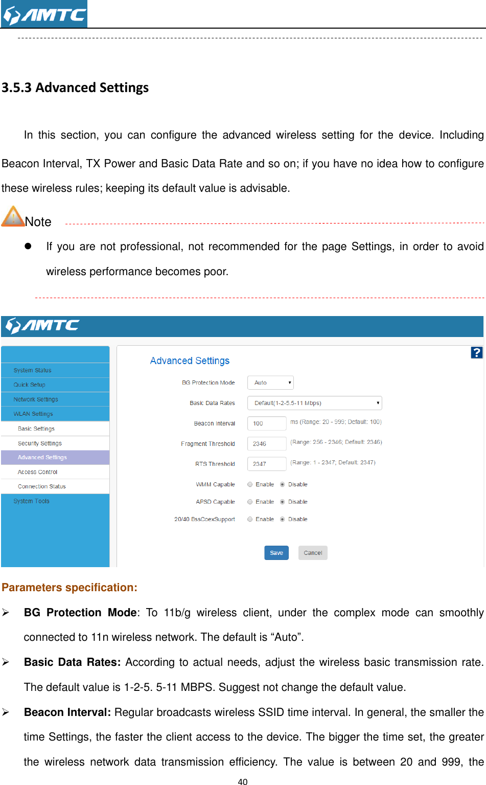                                                                     40   3.5.3 Advanced Settings In  this  section,  you  can  configure  the  advanced  wireless  setting  for  the  device.  Including Beacon Interval, TX Power and Basic Data Rate and so on; if you have no idea how to configure these wireless rules; keeping its default value is advisable. Note   If you are not professional, not recommended for the page Settings,  in order to avoid wireless performance becomes poor.   Parameters specification:  BG  Protection  Mode:  To  11b/g  wireless  client,  under  the  complex  mode  can  smoothly connected to 11n wireless network. The default is ―Auto‖.  Basic Data Rates: According to actual needs, adjust the wireless basic transmission rate. The default value is 1-2-5. 5-11 MBPS. Suggest not change the default value.  Beacon Interval: Regular broadcasts wireless SSID time interval. In general, the smaller the time Settings, the faster the client access to the device. The bigger the time set, the greater the  wireless  network  data  transmission  efficiency.  The  value  is  between  20  and  999,  the 