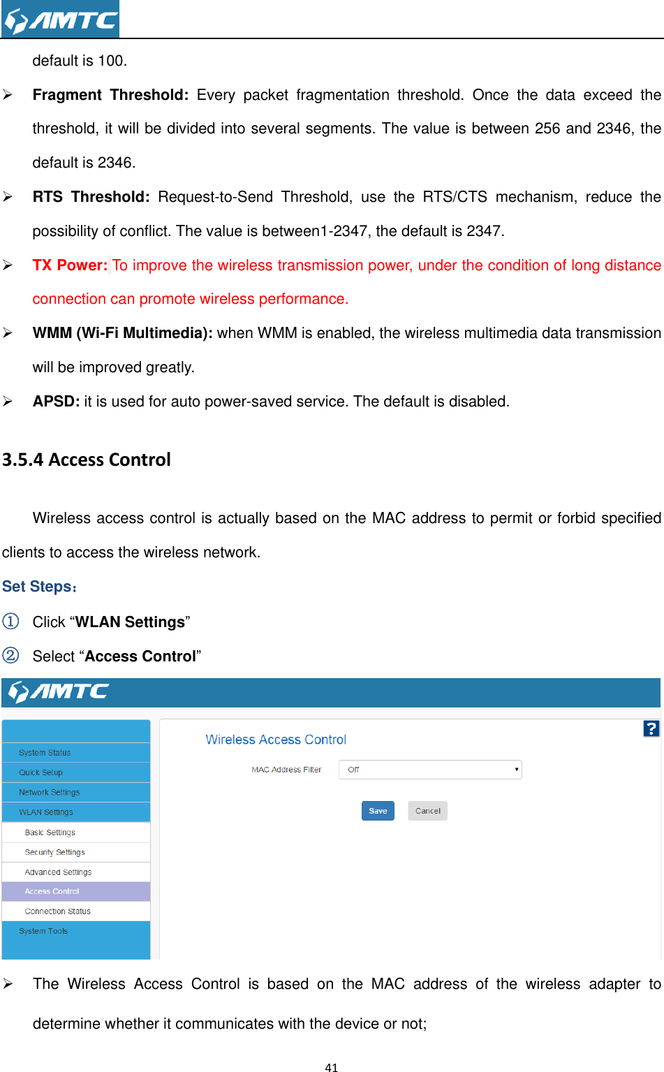                                                                     41  default is 100.  Fragment  Threshold:  Every  packet  fragmentation  threshold.  Once  the  data  exceed  the threshold, it will be divided into several segments. The value is between 256 and 2346, the default is 2346.  RTS  Threshold:  Request-to-Send  Threshold,  use  the  RTS/CTS  mechanism,  reduce  the possibility of conflict. The value is between1-2347, the default is 2347.  TX Power: To improve the wireless transmission power, under the condition of long distance connection can promote wireless performance.  WMM (Wi-Fi Multimedia): when WMM is enabled, the wireless multimedia data transmission will be improved greatly.  APSD: it is used for auto power-saved service. The default is disabled. 3.5.4 Access Control Wireless access control is actually based on the MAC address to permit or forbid specified clients to access the wireless network. Set Steps： ① Click ―WLAN Settings‖ ② Select ―Access Control‖    The  Wireless  Access  Control  is  based  on  the  MAC  address  of  the  wireless  adapter  to determine whether it communicates with the device or not; 
