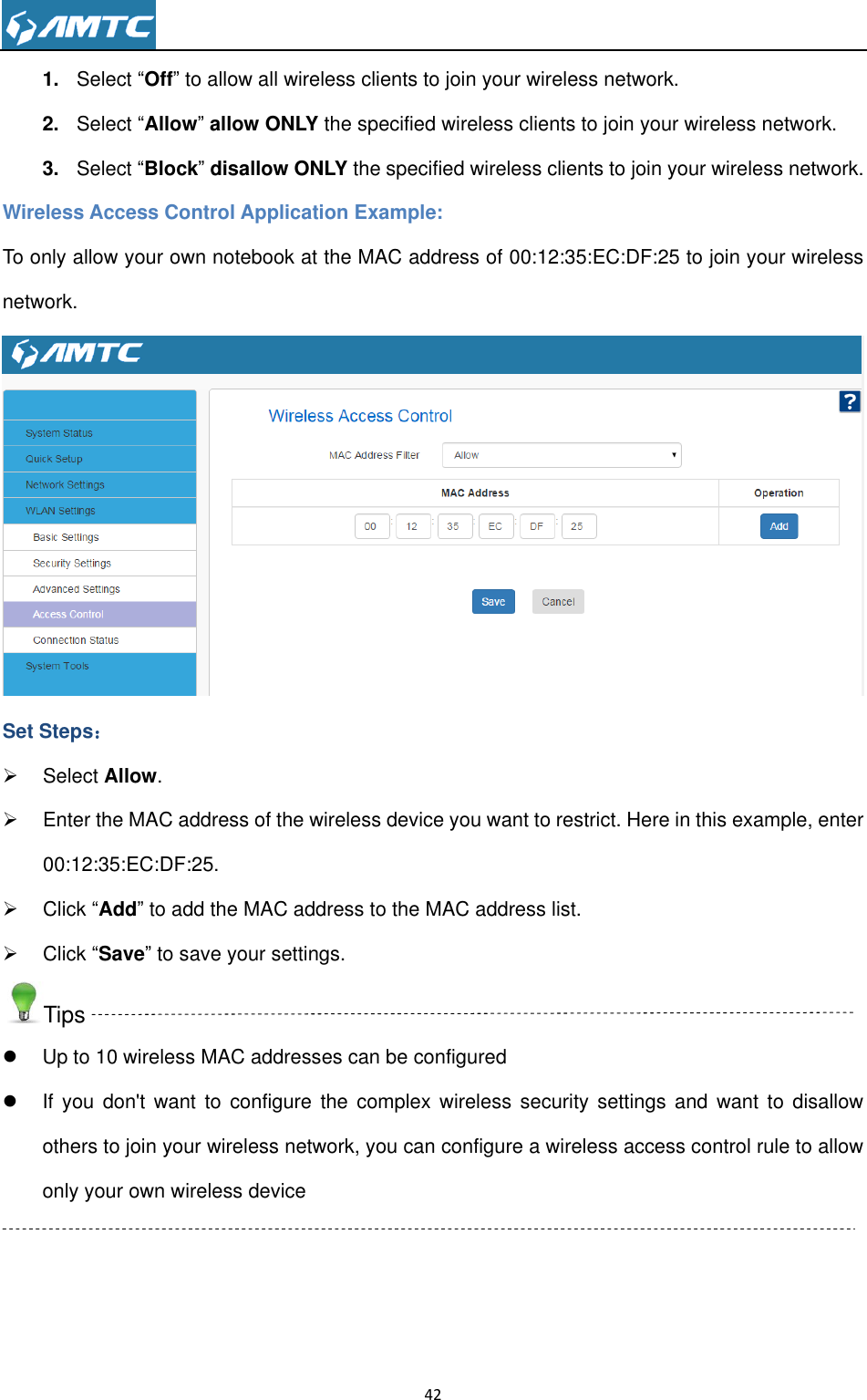                                                                     42  1. Select ―Off‖ to allow all wireless clients to join your wireless network.   2. Select ―Allow‖ allow ONLY the specified wireless clients to join your wireless network. 3. Select ―Block‖ disallow ONLY the specified wireless clients to join your wireless network. Wireless Access Control Application Example: To only allow your own notebook at the MAC address of 00:12:35:EC:DF:25 to join your wireless network.  Set Steps：   Select Allow.   Enter the MAC address of the wireless device you want to restrict. Here in this example, enter 00:12:35:EC:DF:25.   Click ―Add‖ to add the MAC address to the MAC address list.   Click ―Save‖ to save your settings. Tips   Up to 10 wireless MAC addresses can be configured   If  you don&apos;t  want to  configure  the  complex  wireless security settings  and  want to  disallow others to join your wireless network, you can configure a wireless access control rule to allow only your own wireless device  