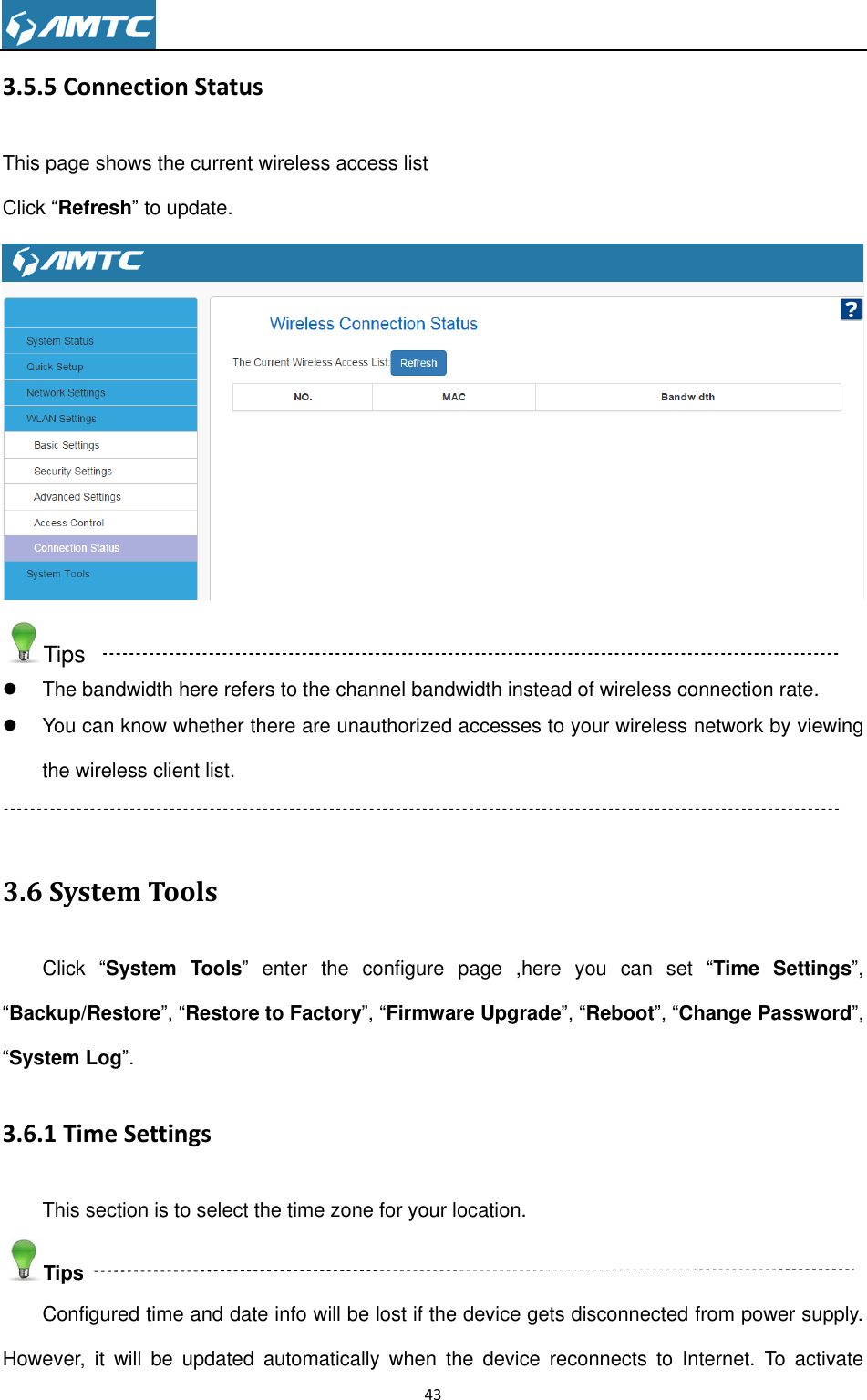                                                                     43  3.5.5 Connection Status This page shows the current wireless access list Click ―Refresh‖ to update.  Tips   The bandwidth here refers to the channel bandwidth instead of wireless connection rate.   You can know whether there are unauthorized accesses to your wireless network by viewing the wireless client list.  3.6 System Tools Click  ―System Tools‖  enter  the  configure  page  ,here  you  can  set  ―Time Settings‖, ―Backup/Restore‖, ―Restore to Factory‖, ―Firmware Upgrade‖, ―Reboot‖, ―Change Password‖, ―System Log‖. 3.6.1 Time Settings This section is to select the time zone for your location. Tips Configured time and date info will be lost if the device gets disconnected from power supply. However,  it  will  be  updated  automatically  when  the  device  reconnects  to  Internet.  To  activate 