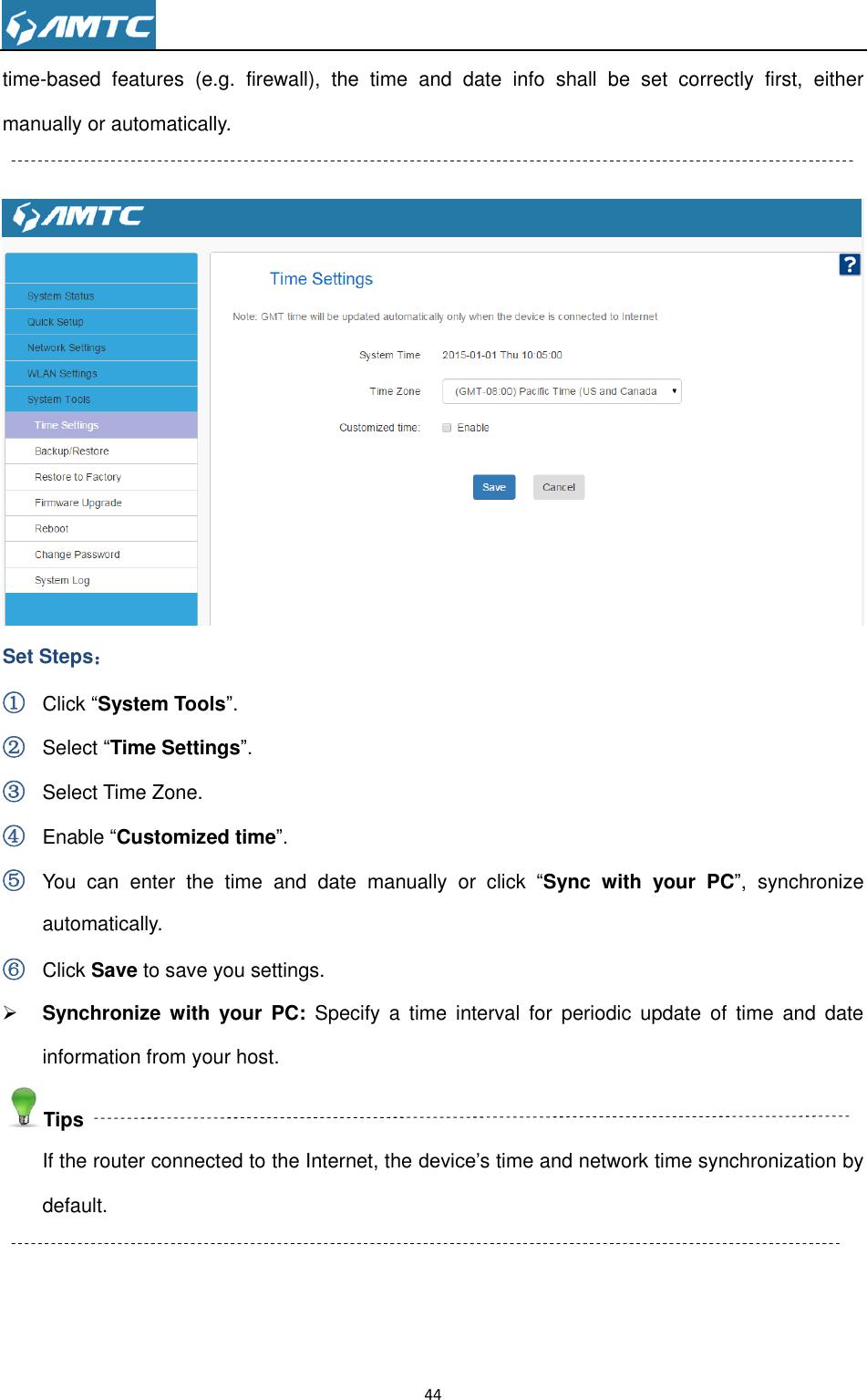                                                                     44  time-based  features  (e.g.  firewall),  the  time  and  date  info  shall  be  set  correctly  first,  either manually or automatically.   Set Steps： ① Click ―System Tools‖. ② Select ―Time Settings‖. ③ Select Time Zone. ④ Enable ―Customized time‖. ⑤ You  can  enter  the  time  and  date  manually  or  click  ―Sync  with  your  PC‖,  synchronize automatically. ⑥ Click Save to save you settings.  Synchronize  with  your  PC:  Specify  a  time  interval  for  periodic  update  of  time  and  date information from your host. Tips If the router connected to the Internet, the device’s time and network time synchronization by default.   